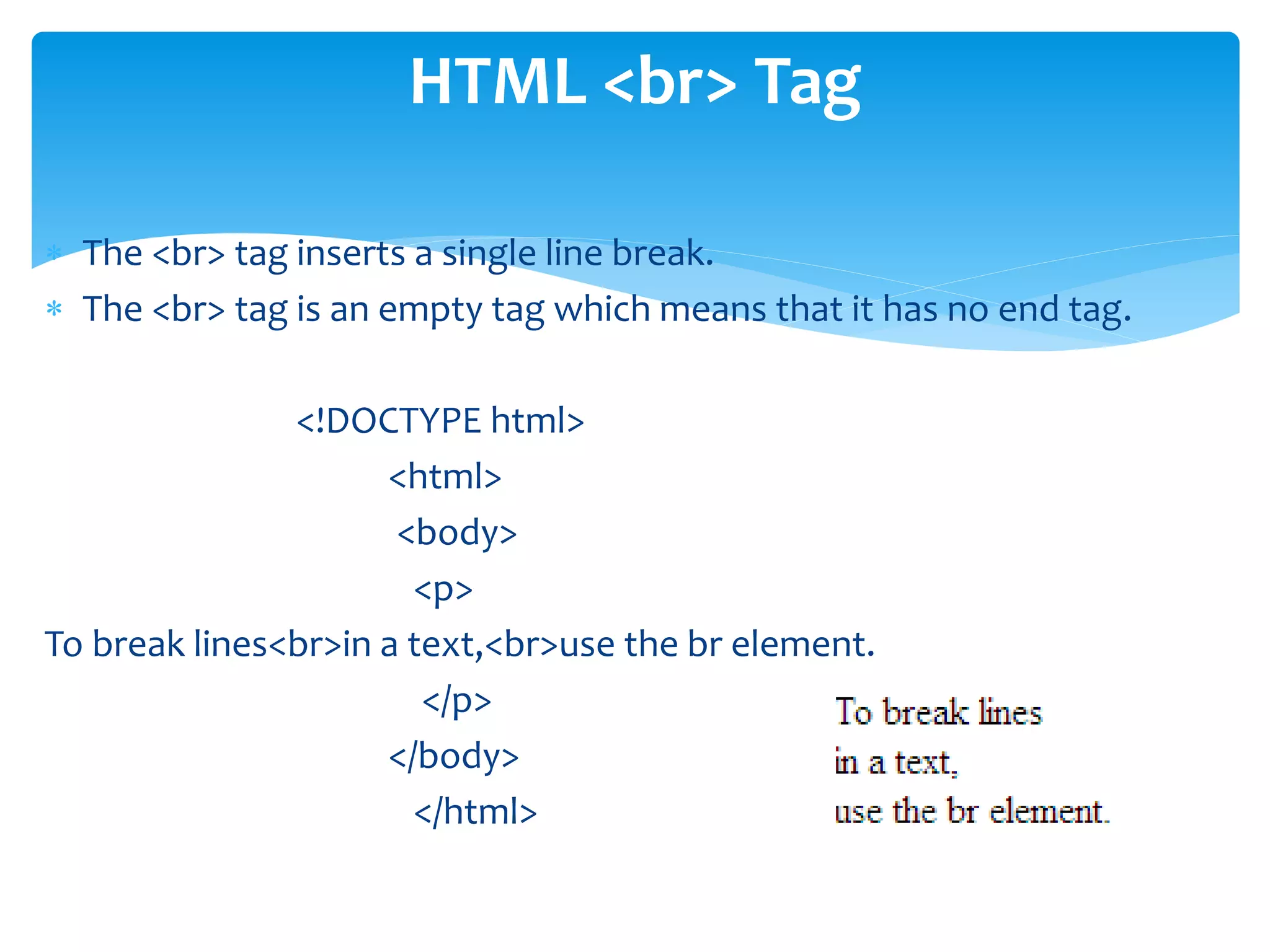  The <br> tag inserts a single line break.
 The <br> tag is an empty tag which means that it has no end tag.
<!DOCTYPE html>
<html>
<body>
<p>
To break lines<br>in a text,<br>use the br element.
</p>
</body>
</html>
HTML <br> Tag
 