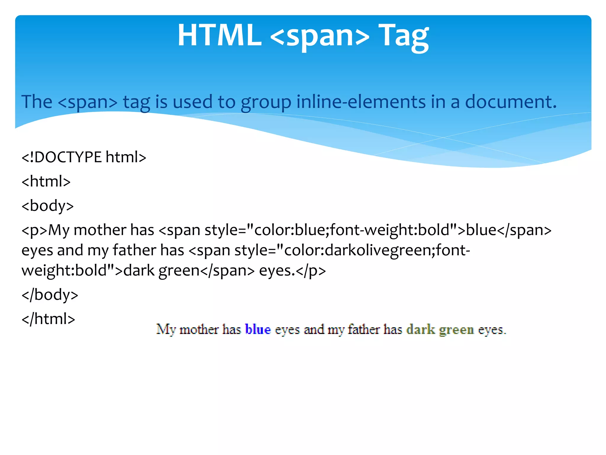 The <span> tag is used to group inline-elements in a document.
<!DOCTYPE html>
<html>
<body>
<p>My mother has <span style="color:blue;font-weight:bold">blue</span>
eyes and my father has <span style="color:darkolivegreen;font-
weight:bold">dark green</span> eyes.</p>
</body>
</html>
HTML <span> Tag
 