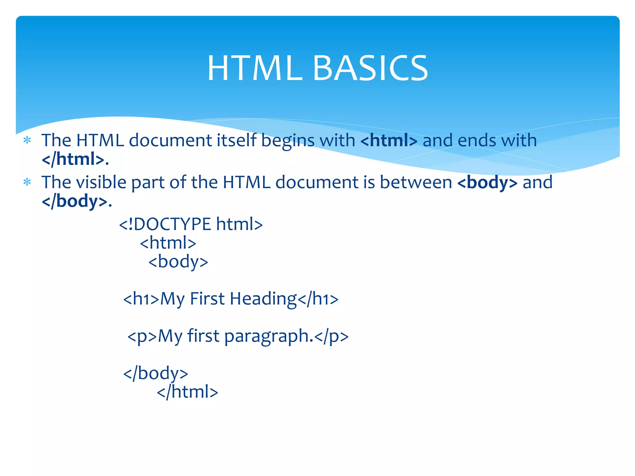  The HTML document itself begins with <html> and ends with
</html>.
 The visible part of the HTML document is between <body> and
</body>.
<!DOCTYPE html>
<html>
<body>
<h1>My First Heading</h1>
<p>My first paragraph.</p>
</body>
</html>
HTML BASICS
 