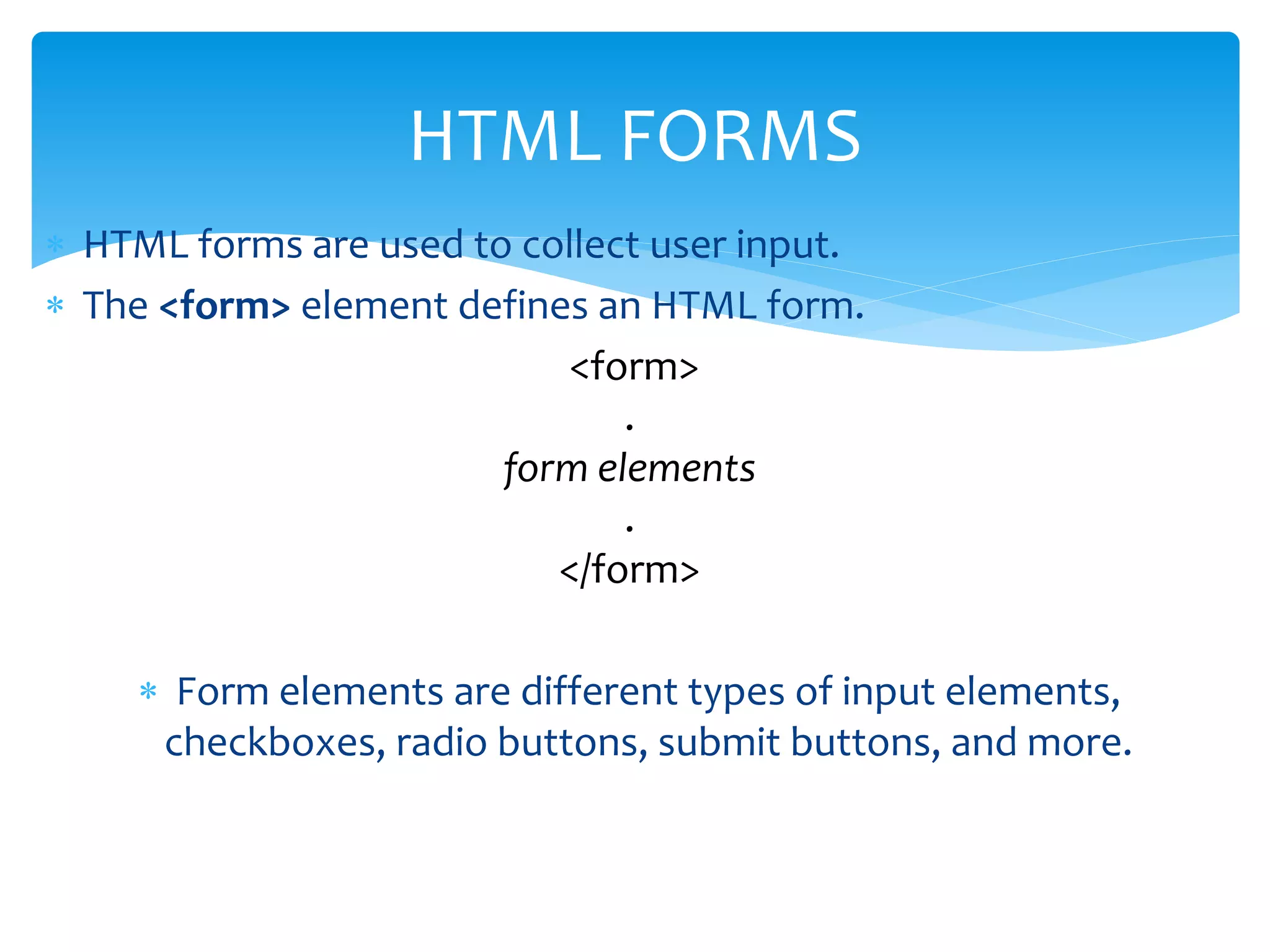  HTML forms are used to collect user input.
 The <form> element defines an HTML form.
<form>
.
form elements
.
</form>
 Form elements are different types of input elements,
checkboxes, radio buttons, submit buttons, and more.
HTML FORMS
 