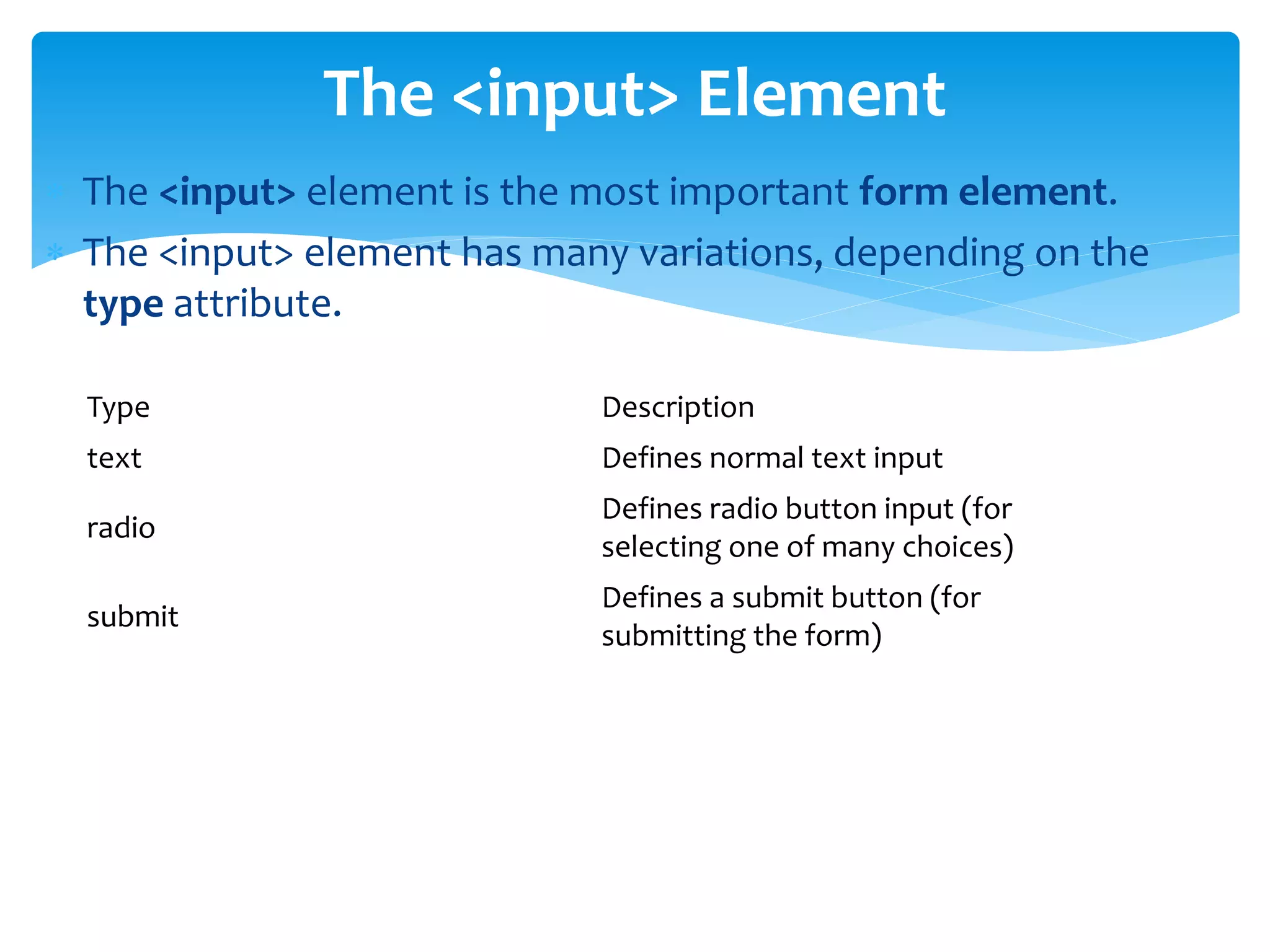  The <input> element is the most important form element.
 The <input> element has many variations, depending on the
type attribute.
The <input> Element
Type Description
text Defines normal text input
radio
Defines radio button input (for
selecting one of many choices)
submit
Defines a submit button (for
submitting the form)
 