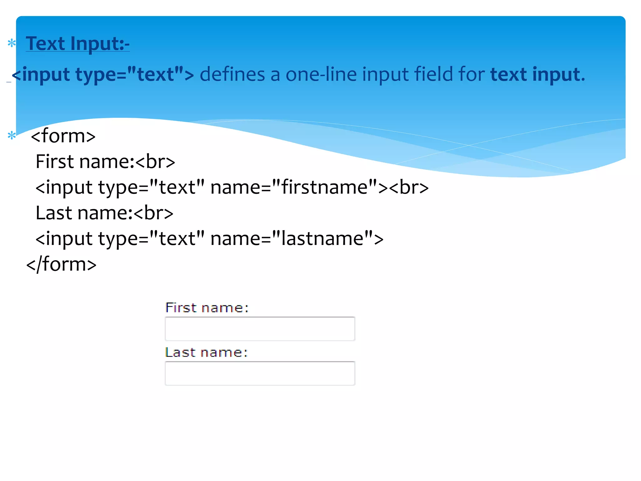  Text Input:-
<input type="text"> defines a one-line input field for text input.
 <form>
First name:<br>
<input type="text" name="firstname"><br>
Last name:<br>
<input type="text" name="lastname">
</form>
 