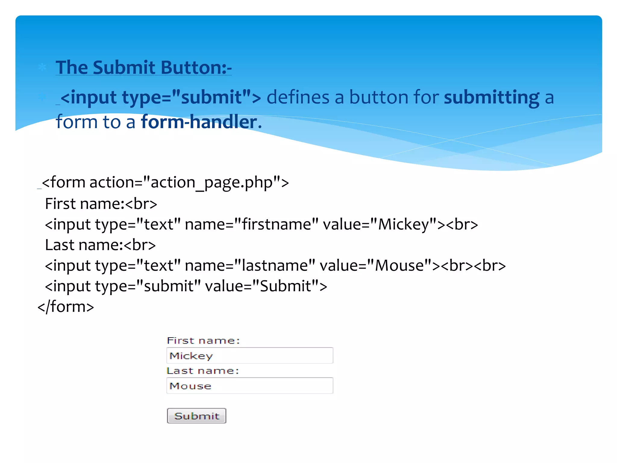  The Submit Button:-
 <input type="submit"> defines a button for submitting a
form to a form-handler.
<form action="action_page.php">
First name:<br>
<input type="text" name="firstname" value="Mickey"><br>
Last name:<br>
<input type="text" name="lastname" value="Mouse"><br><br>
<input type="submit" value="Submit">
</form>
 