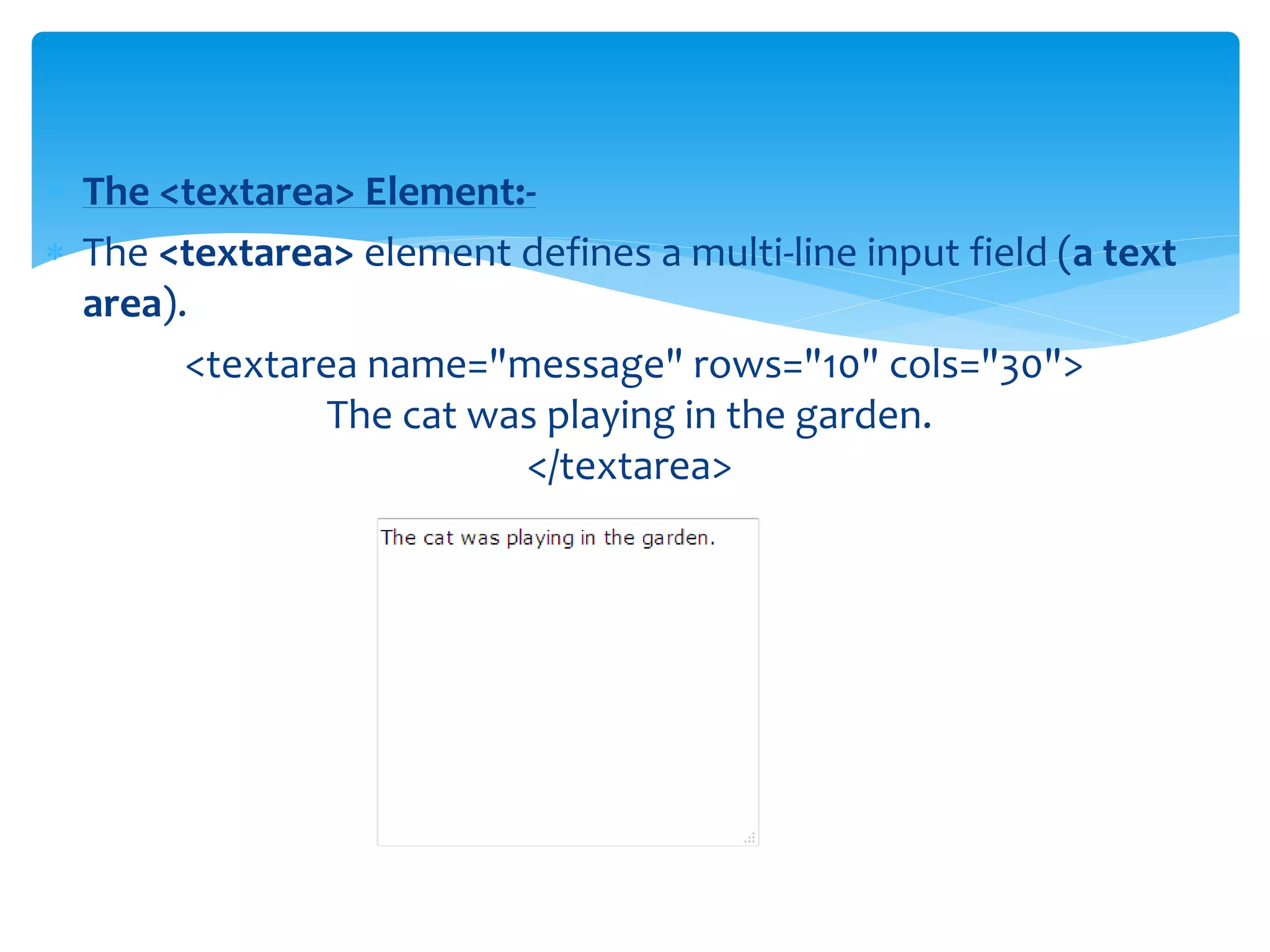  The <textarea> Element:-
 The <textarea> element defines a multi-line input field (a text
area).
<textarea name="message" rows="10" cols="30">
The cat was playing in the garden.
</textarea>
 