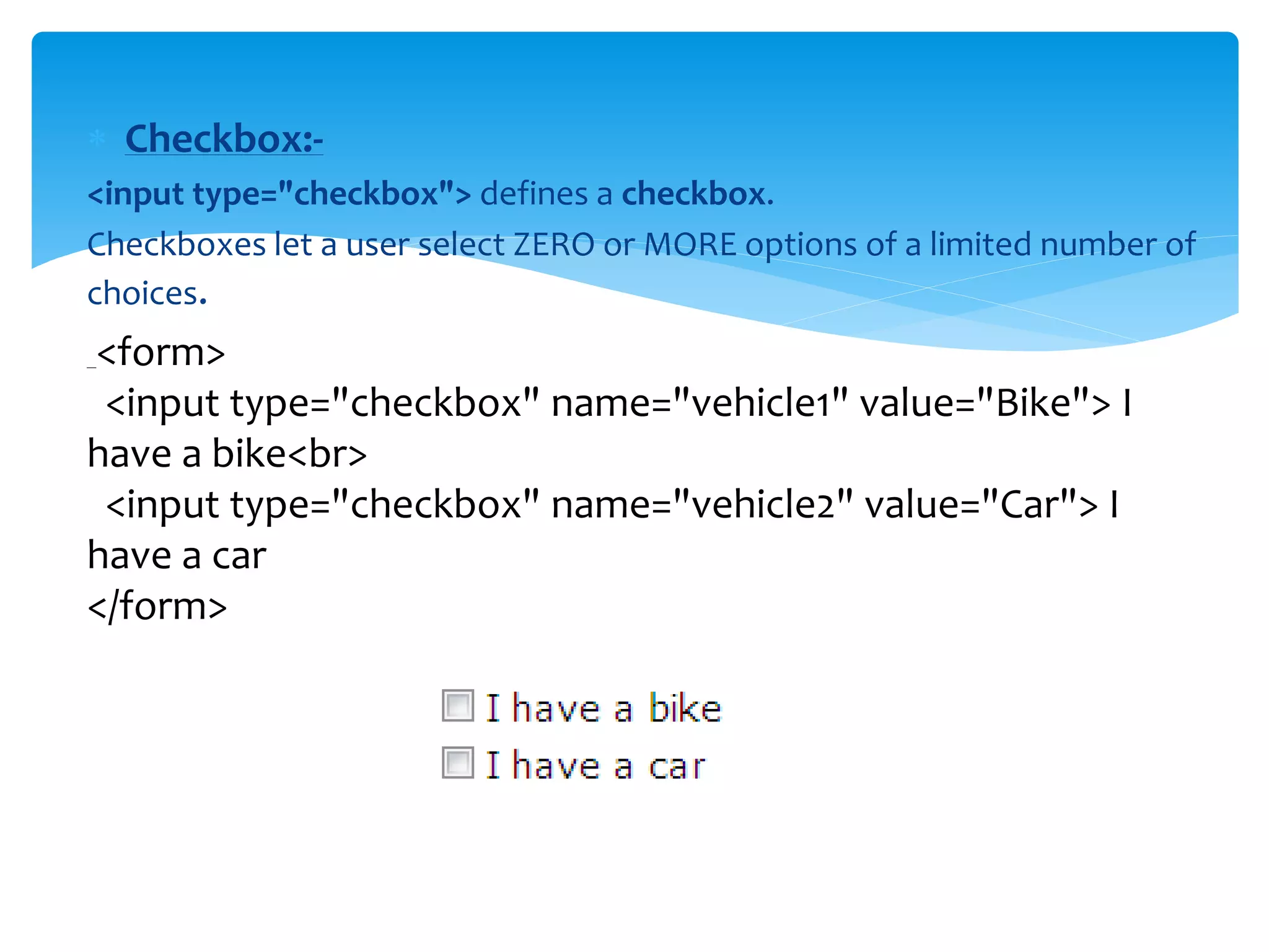  Checkbox:-
<input type="checkbox"> defines a checkbox.
Checkboxes let a user select ZERO or MORE options of a limited number of
choices.
<form>
<input type="checkbox" name="vehicle1" value="Bike"> I
have a bike<br>
<input type="checkbox" name="vehicle2" value="Car"> I
have a car
</form>
 