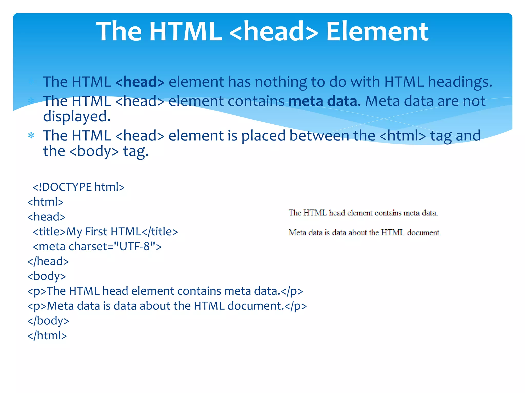  The HTML <head> element has nothing to do with HTML headings.
 The HTML <head> element contains meta data. Meta data are not
displayed.
 The HTML <head> element is placed between the <html> tag and
the <body> tag.
<!DOCTYPE html>
<html>
<head>
<title>My First HTML</title>
<meta charset="UTF-8">
</head>
<body>
<p>The HTML head element contains meta data.</p>
<p>Meta data is data about the HTML document.</p>
</body>
</html>
The HTML <head> Element
 