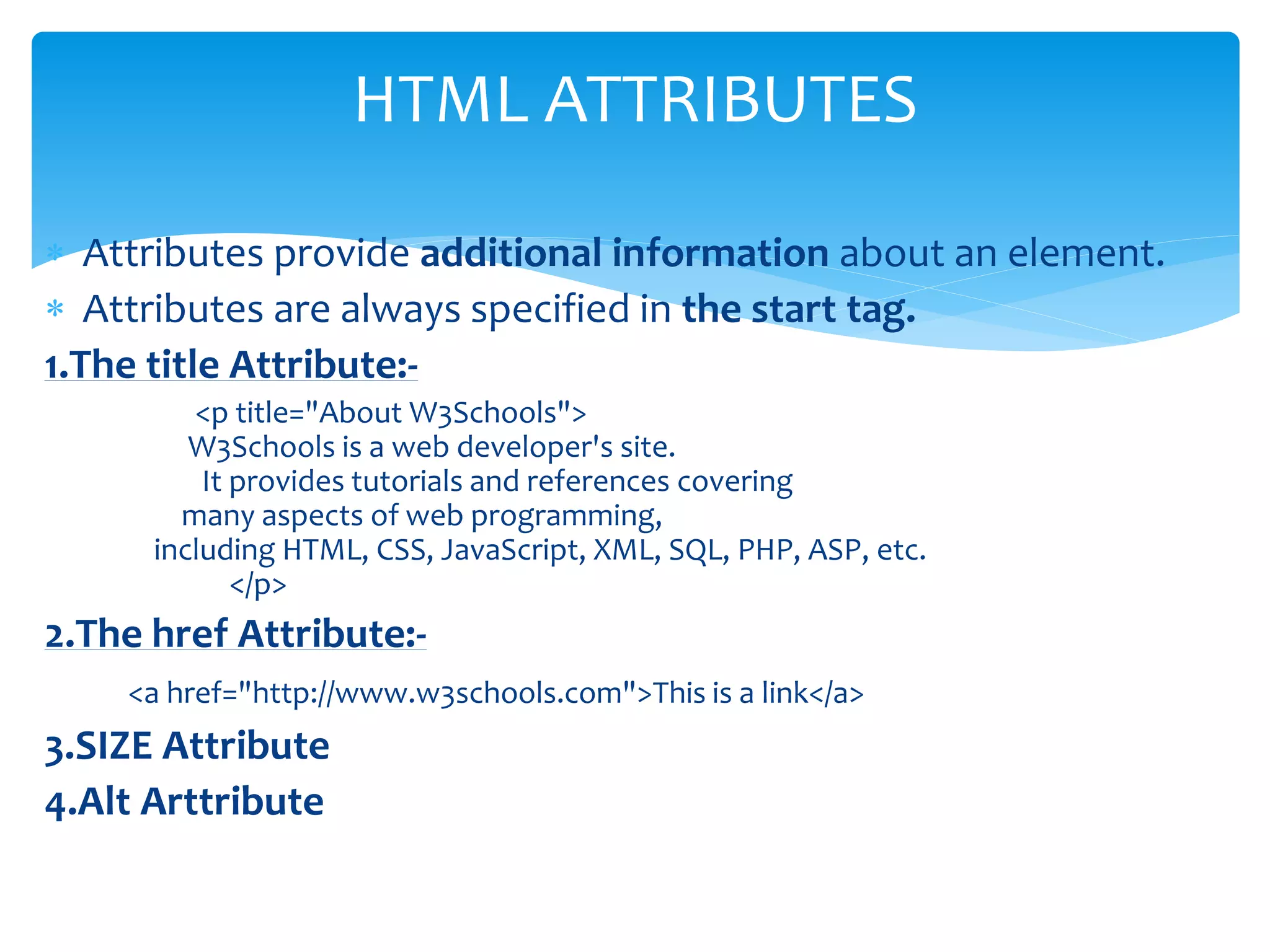  Attributes provide additional information about an element.
 Attributes are always specified in the start tag.
1.The title Attribute:-
<p title="About W3Schools">
W3Schools is a web developer's site.
It provides tutorials and references covering
many aspects of web programming,
including HTML, CSS, JavaScript, XML, SQL, PHP, ASP, etc.
</p>
2.The href Attribute:-
<a href="http://www.w3schools.com">This is a link</a>
3.SIZE Attribute
4.Alt Arttribute
HTML ATTRIBUTES
 