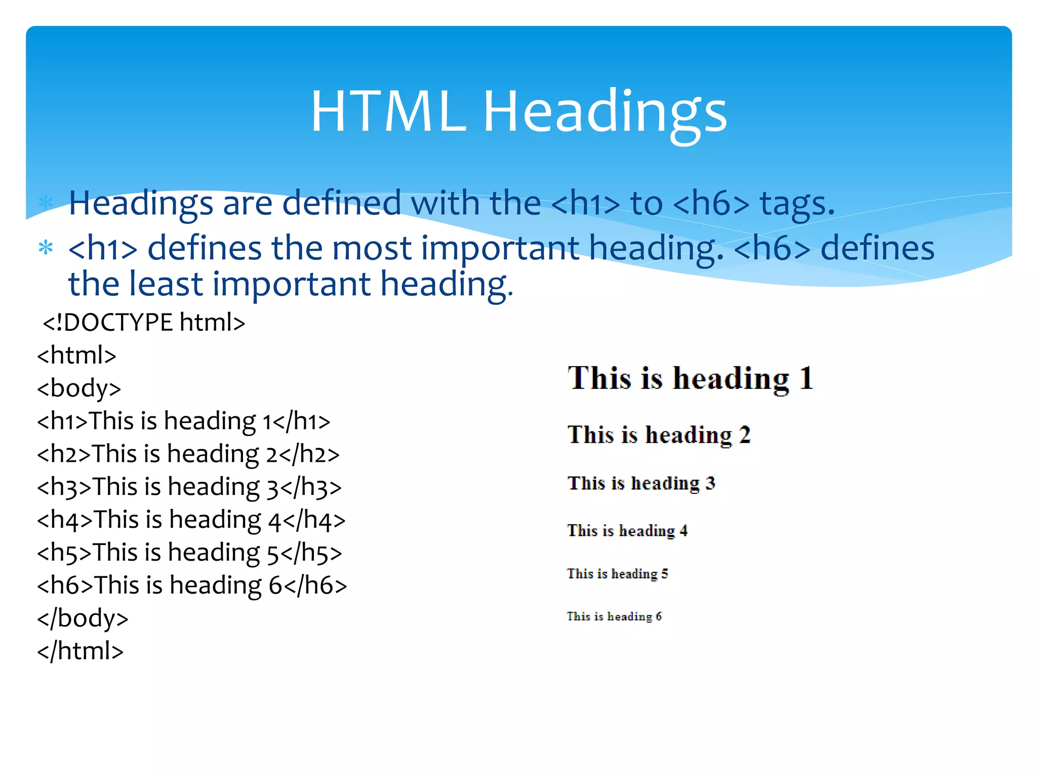  Headings are defined with the <h1> to <h6> tags.
 <h1> defines the most important heading. <h6> defines
the least important heading.
<!DOCTYPE html>
<html>
<body>
<h1>This is heading 1</h1>
<h2>This is heading 2</h2>
<h3>This is heading 3</h3>
<h4>This is heading 4</h4>
<h5>This is heading 5</h5>
<h6>This is heading 6</h6>
</body>
</html>
HTML Headings
 