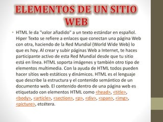 • HTML le da "valor añadido" a un texto estándar en español.
Hiper Texto se refiere a enlaces que conectan una página Web
con otra, haciendo de la Red Mundial (World Wide Web) lo
que es hoy. Al crear y subir páginas Web a Internet, te haces
participante activo de esta Red Mundial desde que tu sitio
está en línea. HTML soporta imágenes y también otro tipo de
elementos multimedia. Con la ayuda de HTML todos pueden
hacer sítios web estáticos y dinámicos. HTML es el lenguaje
que describe la estructura y el contenido semántico de un
documento web. El contenido dentro de una página web es
etiquetado con elementos HTML como <head>, <title>,
<body>, <article>, <section>, <p>, <div>, <span>, <img>,
<picture>, etcétera.
 