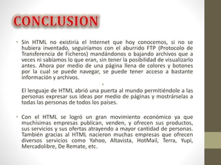 • Sin HTML no existiría el Internet que hoy conocemos, si no se
hubiera inventado, seguiríamos con el aburrido FTP (Protocolo de
Transferencia de Ficheros) mandándonos o bajando archivos que a
veces ni sabíamos lo que eran, sin tener la posibilidad de visualizarlo
antes. Ahora por medio de una página llena de colores y botones
por la cual se puede navegar, se puede tener acceso a bastante
información y archivos.
•
El lenguaje de HTML abrió una puerta al mundo permitiéndole a las
personas expresar sus ideas por medio de páginas y mostrárselas a
todas las personas de todos los países.
• Con el HTML se logró un gran movimiento económico ya que
muchísimas empresas publican, venden, y ofrecen sus productos,
sus servicios y sus ofertas atrayendo a mayor cantidad de personas.
También gracias al HTML nacieron muchas empresas que ofrecen
diversos servicios como Yahoo, Altavista, HotMail, Terra, Yupi,
Mercadolibre, De Remate, etc.
 