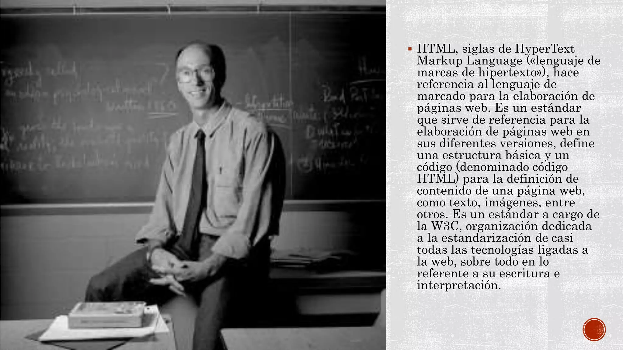  HTML, siglas de HyperText
Markup Language («lenguaje de
marcas de hipertexto»), hace
referencia al lenguaje de
marcado para la elaboración de
páginas web. Es un estándar
que sirve de referencia para la
elaboración de páginas web en
sus diferentes versiones, define
una estructura básica y un
código (denominado código
HTML) para la definición de
contenido de una página web,
como texto, imágenes, entre
otros. Es un estándar a cargo de
la W3C, organización dedicada
a la estandarización de casi
todas las tecnologías ligadas a
la web, sobre todo en lo
referente a su escritura e
interpretación.
 