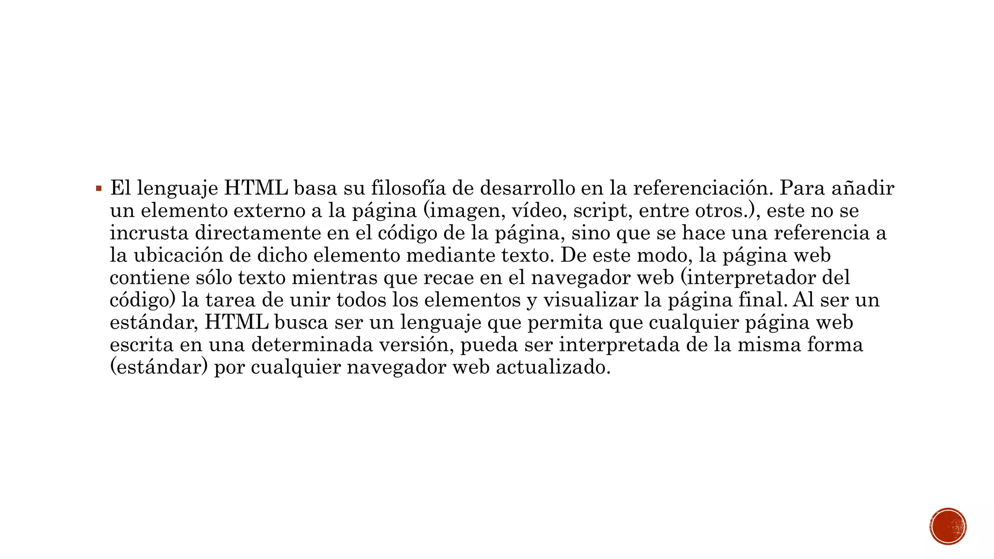  El lenguaje HTML basa su filosofía de desarrollo en la referenciación. Para añadir
un elemento externo a la página (imagen, vídeo, script, entre otros.), este no se
incrusta directamente en el código de la página, sino que se hace una referencia a
la ubicación de dicho elemento mediante texto. De este modo, la página web
contiene sólo texto mientras que recae en el navegador web (interpretador del
código) la tarea de unir todos los elementos y visualizar la página final. Al ser un
estándar, HTML busca ser un lenguaje que permita que cualquier página web
escrita en una determinada versión, pueda ser interpretada de la misma forma
(estándar) por cualquier navegador web actualizado.
 