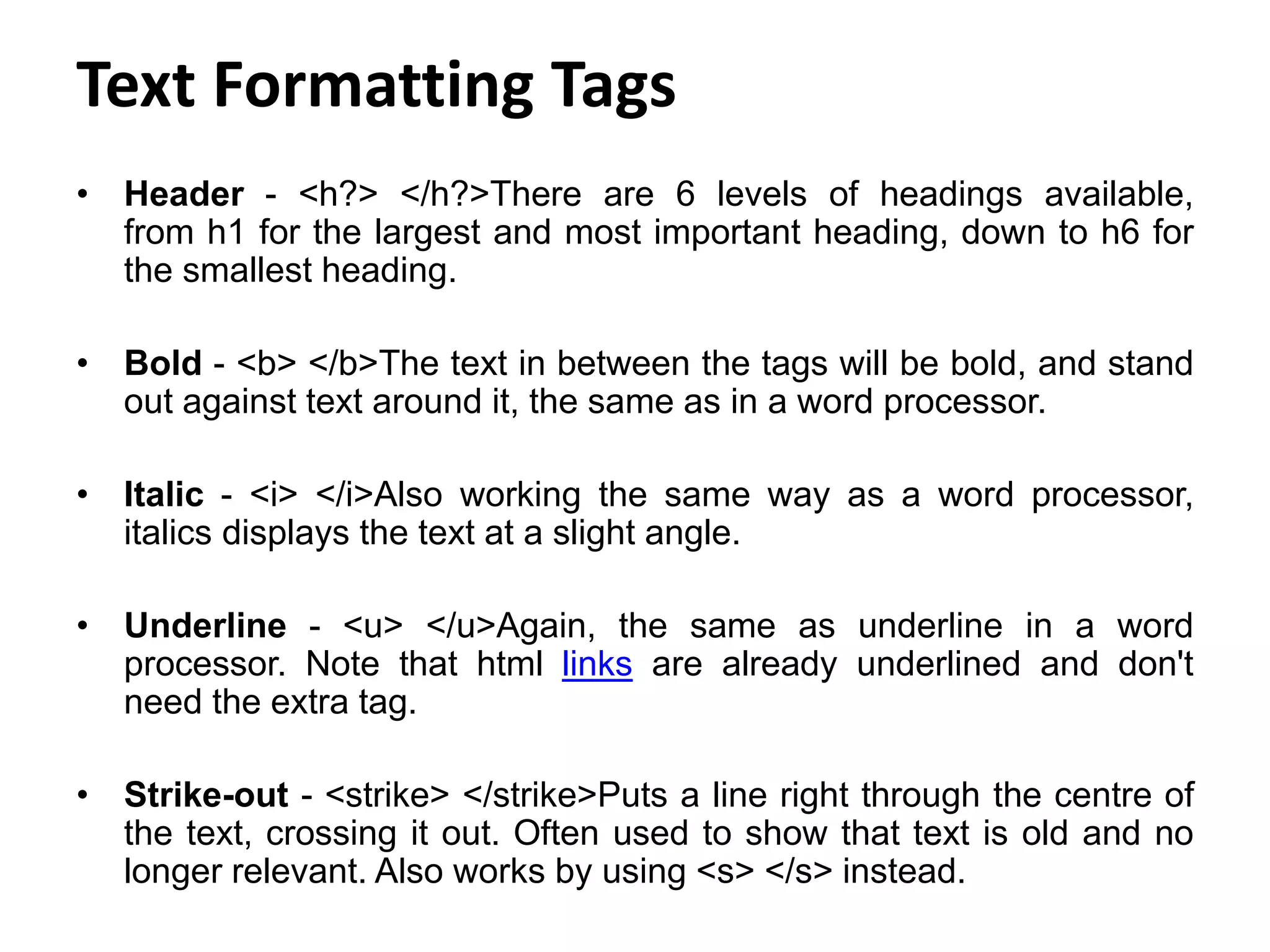 Text Formatting Tags
• Header - <h?> </h?>There are 6 levels of headings available,
from h1 for the largest and most important heading, down to h6 for
the smallest heading.
• Bold - <b> </b>The text in between the tags will be bold, and stand
out against text around it, the same as in a word processor.
• Italic - <i> </i>Also working the same way as a word processor,
italics displays the text at a slight angle.
• Underline - <u> </u>Again, the same as underline in a word
processor. Note that html links are already underlined and don't
need the extra tag.
• Strike-out - <strike> </strike>Puts a line right through the centre of
the text, crossing it out. Often used to show that text is old and no
longer relevant. Also works by using <s> </s> instead.
 