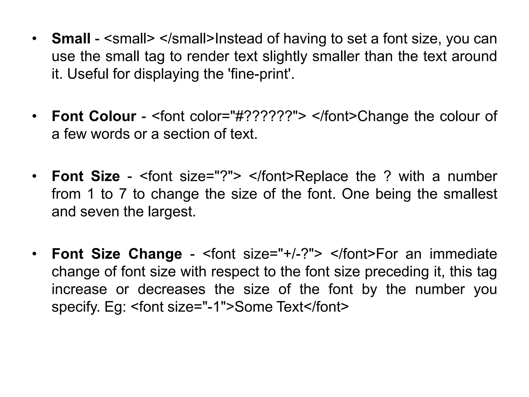 • Small - <small> </small>Instead of having to set a font size, you can
use the small tag to render text slightly smaller than the text around
it. Useful for displaying the 'fine-print'.
• Font Colour - <font color="#??????"> </font>Change the colour of
a few words or a section of text.
• Font Size - <font size="?"> </font>Replace the ? with a number
from 1 to 7 to change the size of the font. One being the smallest
and seven the largest.
• Font Size Change - <font size="+/-?"> </font>For an immediate
change of font size with respect to the font size preceding it, this tag
increase or decreases the size of the font by the number you
specify. Eg: <font size="-1">Some Text</font>
 