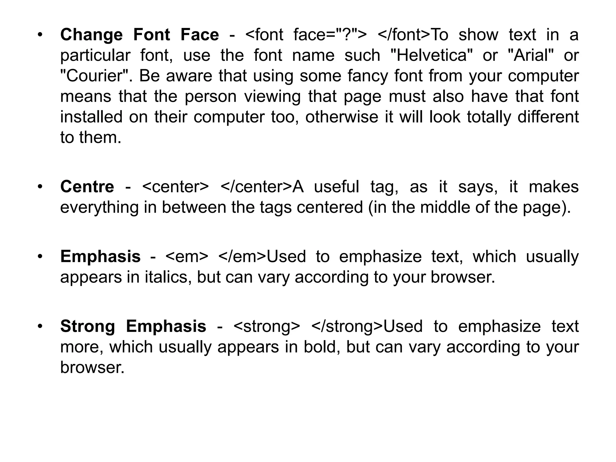 • Change Font Face - <font face="?"> </font>To show text in a
particular font, use the font name such "Helvetica" or "Arial" or
"Courier". Be aware that using some fancy font from your computer
means that the person viewing that page must also have that font
installed on their computer too, otherwise it will look totally different
to them.
• Centre - <center> </center>A useful tag, as it says, it makes
everything in between the tags centered (in the middle of the page).
• Emphasis - <em> </em>Used to emphasize text, which usually
appears in italics, but can vary according to your browser.
• Strong Emphasis - <strong> </strong>Used to emphasize text
more, which usually appears in bold, but can vary according to your
browser.
 