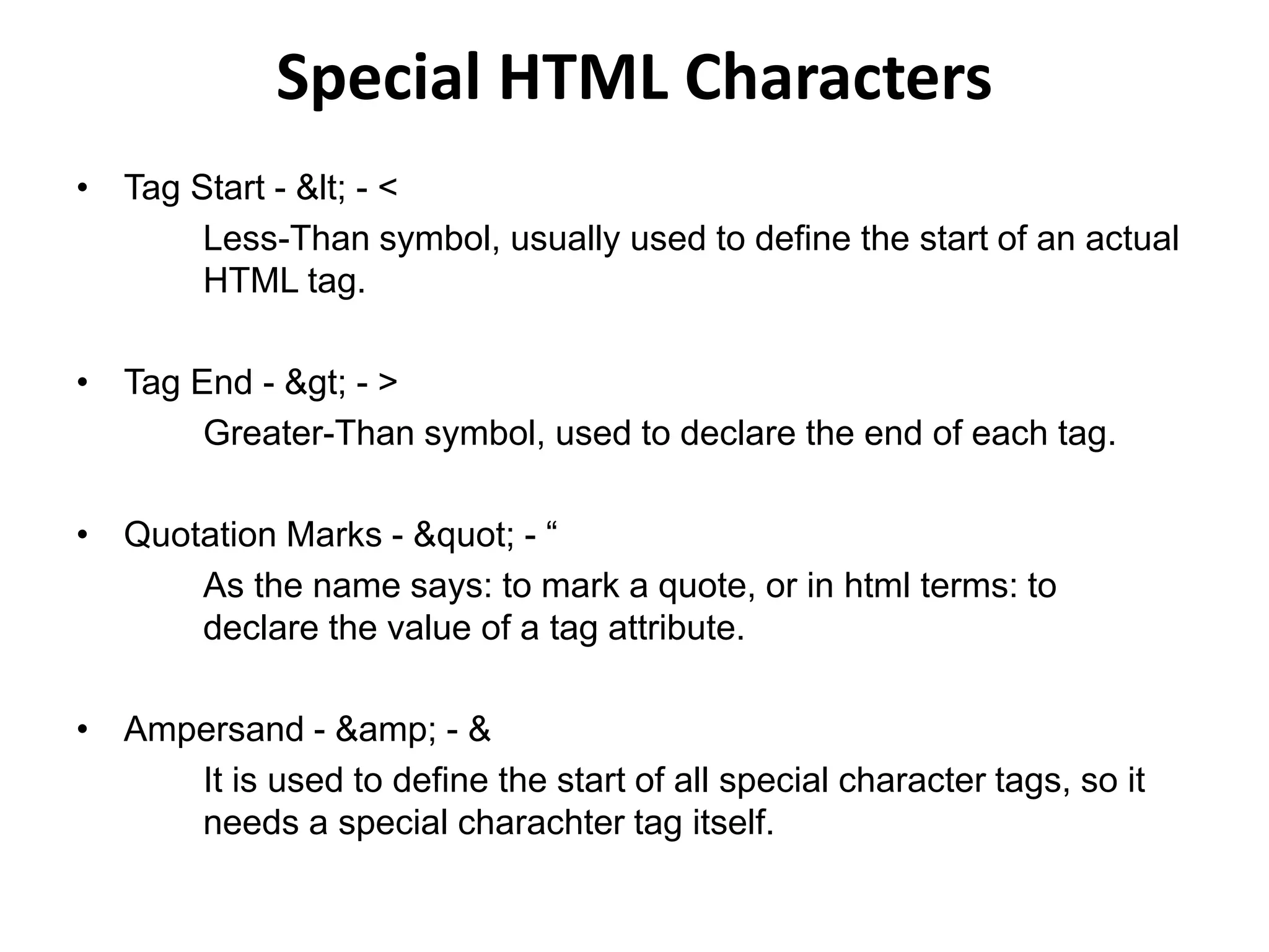 Special HTML Characters
• Tag Start - < - <
Less-Than symbol, usually used to define the start of an actual
HTML tag.
• Tag End - > - >
Greater-Than symbol, used to declare the end of each tag.
• Quotation Marks - " - “
As the name says: to mark a quote, or in html terms: to
declare the value of a tag attribute.
• Ampersand - &amp; - &
It is used to define the start of all special character tags, so it
needs a special charachter tag itself.
 