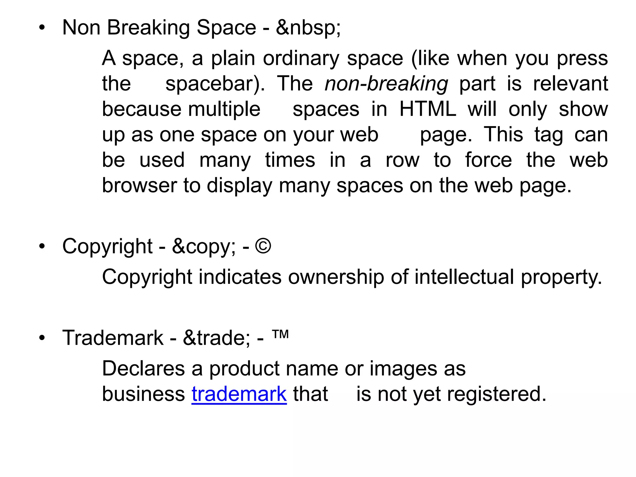 • Non Breaking Space - &nbsp;
A space, a plain ordinary space (like when you press
the spacebar). The non-breaking part is relevant
because multiple spaces in HTML will only show
up as one space on your web page. This tag can
be used many times in a row to force the web
browser to display many spaces on the web page.
• Copyright - &copy; - ©
Copyright indicates ownership of intellectual property.
• Trademark - &trade; - ™
Declares a product name or images as
business trademark that is not yet registered.
 