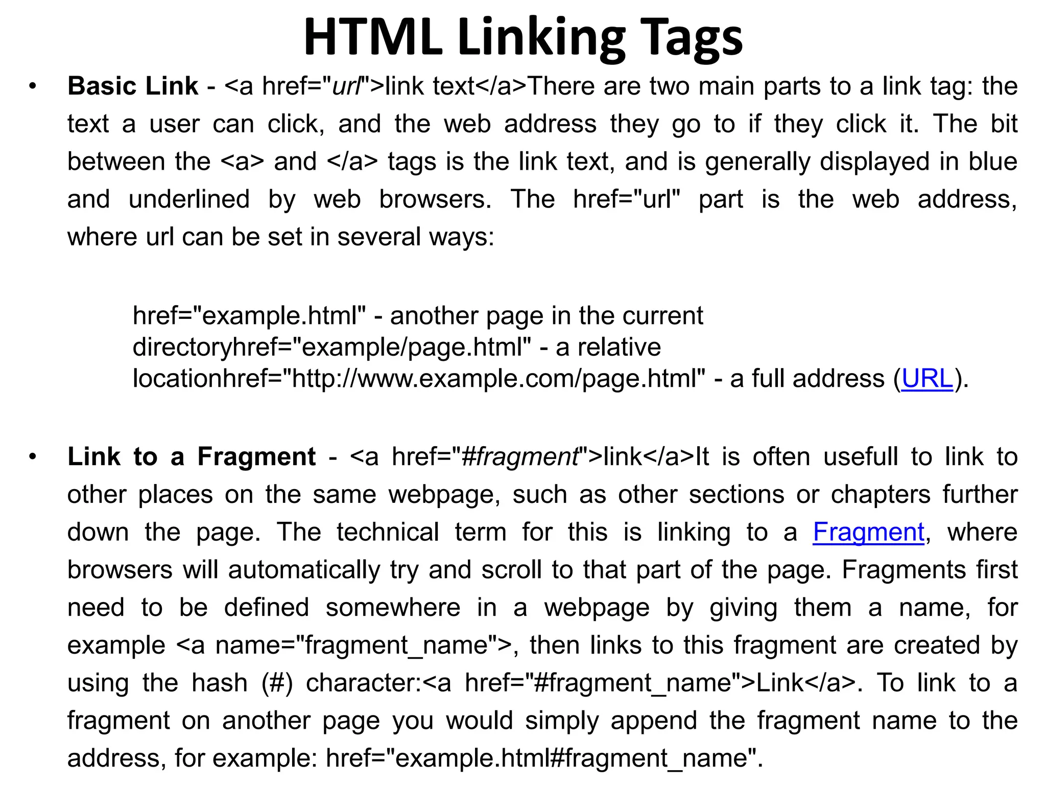 HTML Linking Tags
• Basic Link - <a href="url">link text</a>There are two main parts to a link tag: the
text a user can click, and the web address they go to if they click it. The bit
between the <a> and </a> tags is the link text, and is generally displayed in blue
and underlined by web browsers. The href="url" part is the web address,
where url can be set in several ways:
href="example.html" - another page in the current
directoryhref="example/page.html" - a relative
locationhref="http://www.example.com/page.html" - a full address (URL).
• Link to a Fragment - <a href="#fragment">link</a>It is often usefull to link to
other places on the same webpage, such as other sections or chapters further
down the page. The technical term for this is linking to a Fragment, where
browsers will automatically try and scroll to that part of the page. Fragments first
need to be defined somewhere in a webpage by giving them a name, for
example <a name="fragment_name">, then links to this fragment are created by
using the hash (#) character:<a href="#fragment_name">Link</a>. To link to a
fragment on another page you would simply append the fragment name to the
address, for example: href="example.html#fragment_name".
 