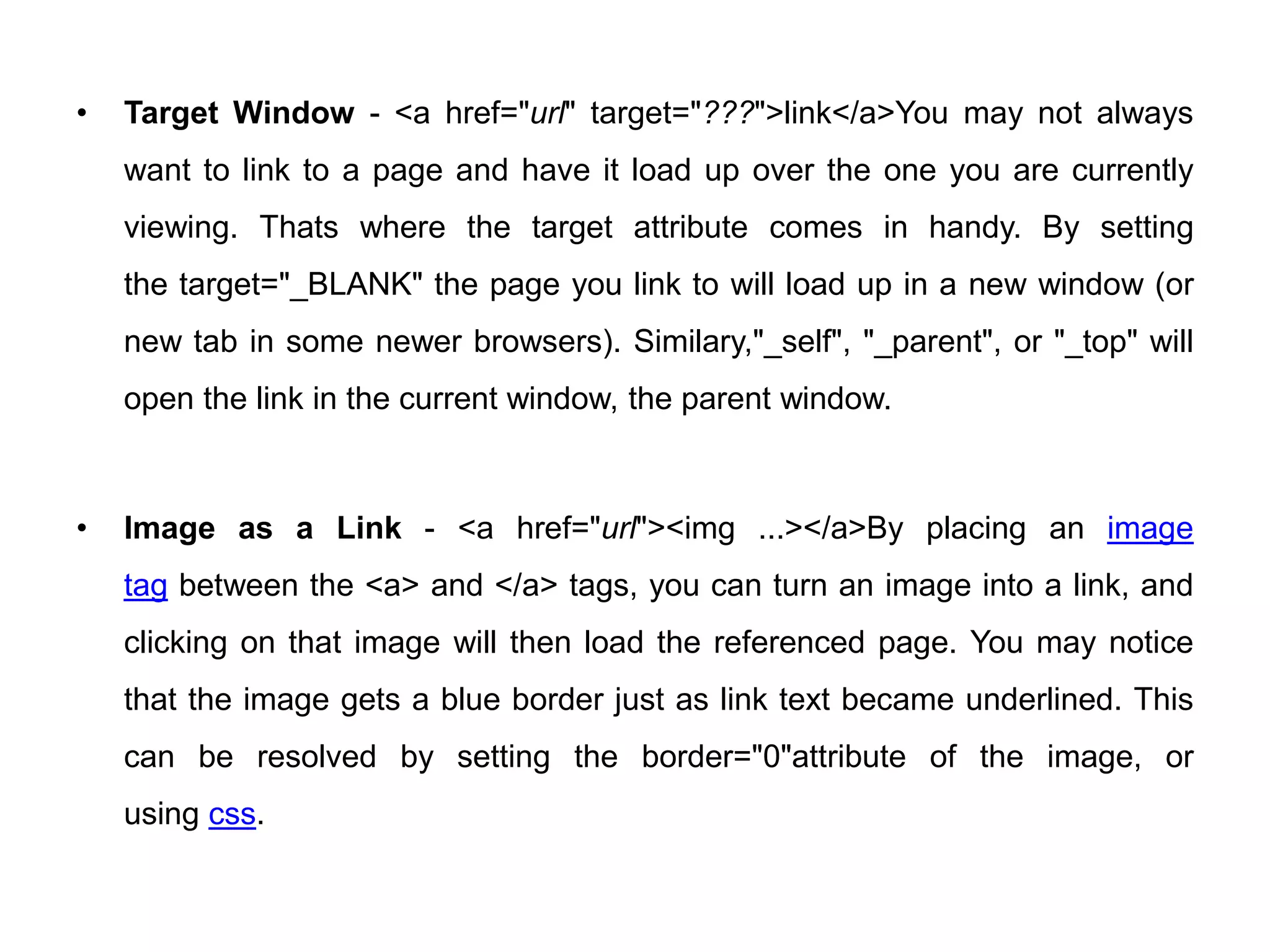 • Target Window - <a href="url" target="???">link</a>You may not always
want to link to a page and have it load up over the one you are currently
viewing. Thats where the target attribute comes in handy. By setting
the target="_BLANK" the page you link to will load up in a new window (or
new tab in some newer browsers). Similary,"_self", "_parent", or "_top" will
open the link in the current window, the parent window.
• Image as a Link - <a href="url"><img ...></a>By placing an image
tag between the <a> and </a> tags, you can turn an image into a link, and
clicking on that image will then load the referenced page. You may notice
that the image gets a blue border just as link text became underlined. This
can be resolved by setting the border="0"attribute of the image, or
using css.
 