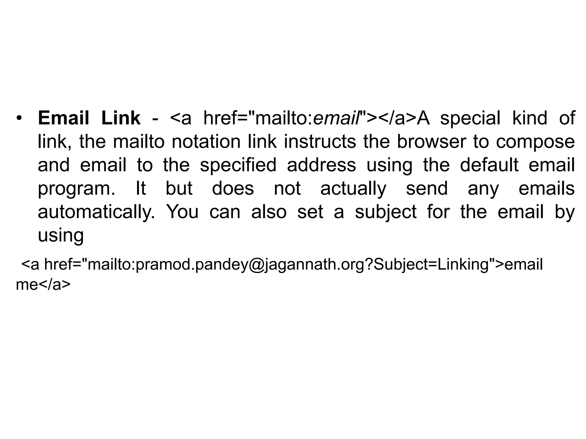 • Email Link - <a href="mailto:email"></a>A special kind of
link, the mailto notation link instructs the browser to compose
and email to the specified address using the default email
program. It but does not actually send any emails
automatically. You can also set a subject for the email by
using
<a href="mailto:pramod.pandey@jagannath.org?Subject=Linking">email
me</a>
 