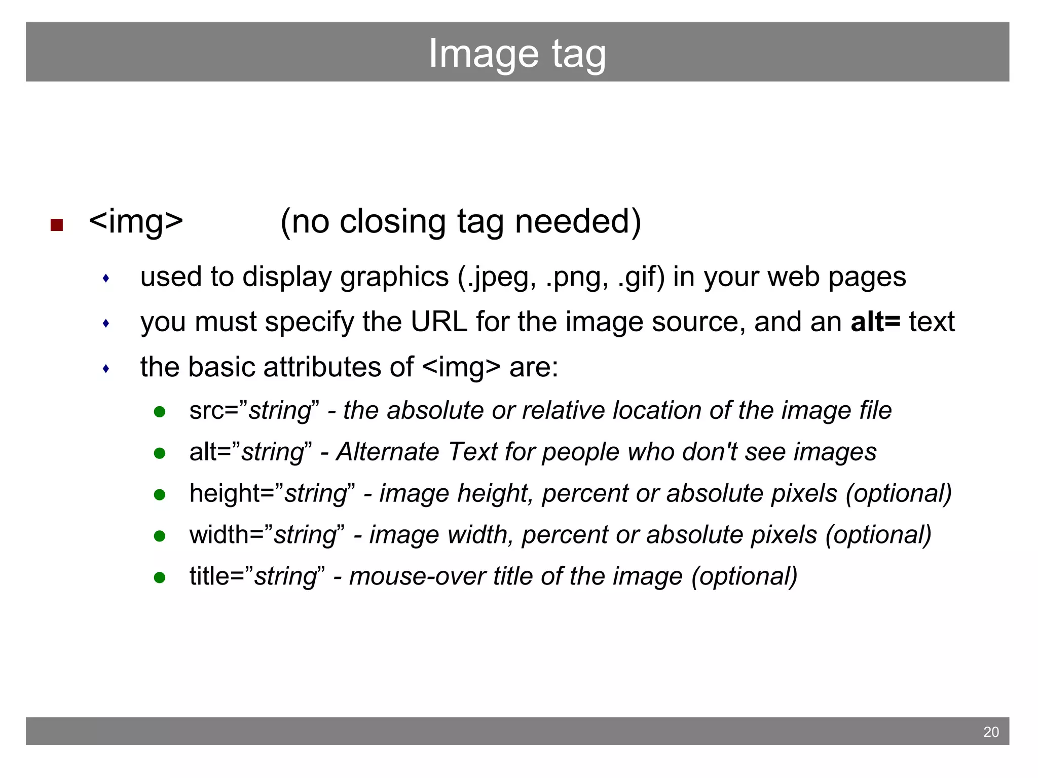 20
 <img> (no closing tag needed)
 used to display graphics (.jpeg, .png, .gif) in your web pages
 you must specify the URL for the image source, and an alt= text
 the basic attributes of <img> are:
 src=”string” - the absolute or relative location of the image file
 alt=”string” - Alternate Text for people who don't see images
 height=”string” - image height, percent or absolute pixels (optional)
 width=”string” - image width, percent or absolute pixels (optional)
 title=”string” - mouse-over title of the image (optional)
Image tag
 