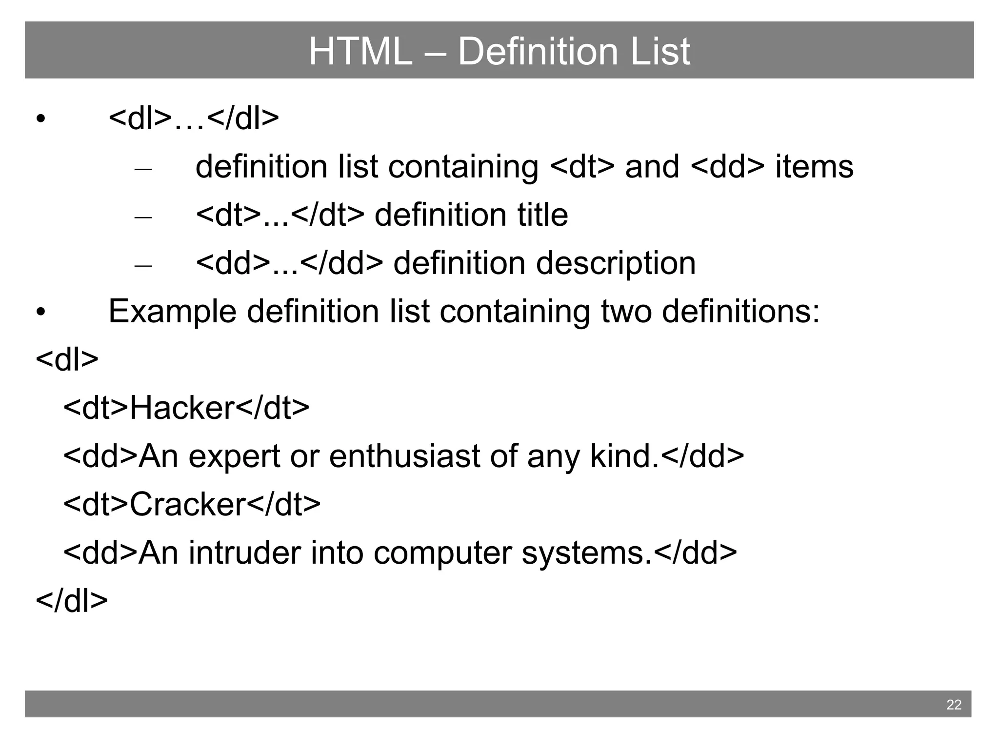 22
HTML – Definition List
• <dl>…</dl>
– definition list containing <dt> and <dd> items
– <dt>...</dt> definition title
– <dd>...</dd> definition description
• Example definition list containing two definitions:
<dl>
<dt>Hacker</dt>
<dd>An expert or enthusiast of any kind.</dd>
<dt>Cracker</dt>
<dd>An intruder into computer systems.</dd>
</dl>
 