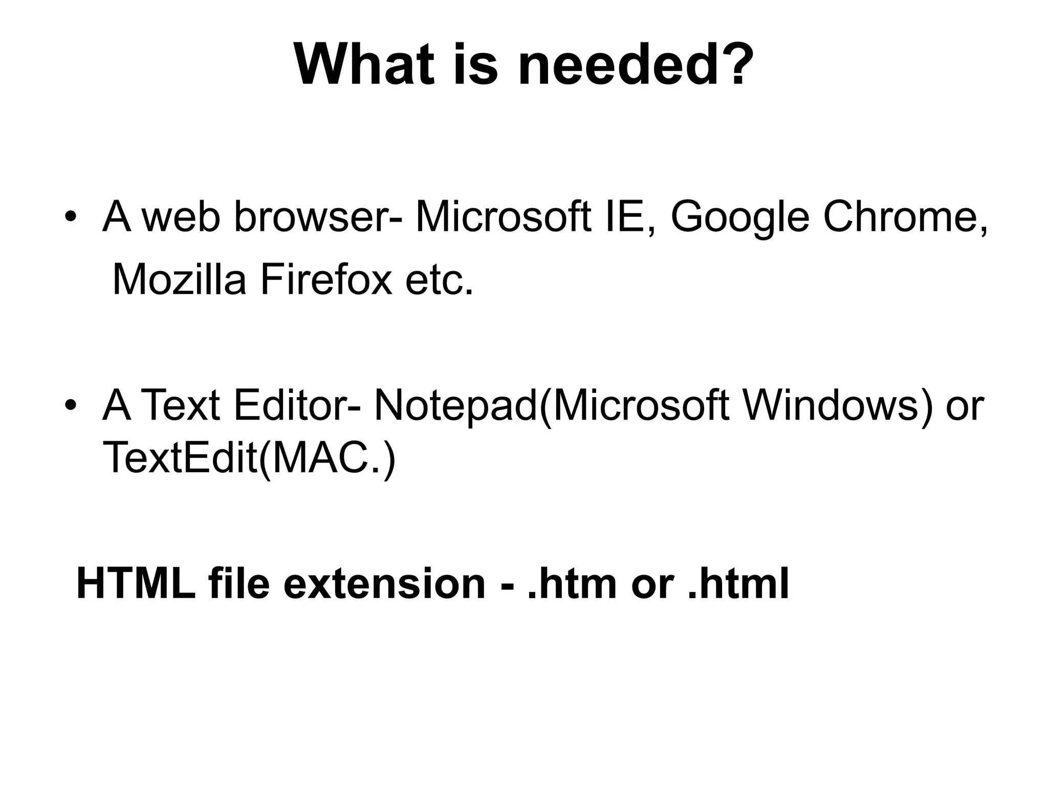 What is needed?
• A web browser- Microsoft IE, Google Chrome,
Mozilla Firefox etc.
• A Text Editor- Notepad(Microsoft Windows) or
TextEdit(MAC.)
HTML file extension - .htm or .html
 
