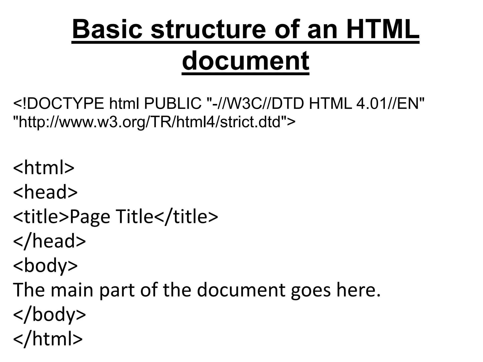 Basic structure of an HTML
document
<!DOCTYPE html PUBLIC "-//W3C//DTD HTML 4.01//EN"
"http://www.w3.org/TR/html4/strict.dtd">
<html>
<head>
<title>Page Title</title>
</head>
<body>
The main part of the document goes here.
</body>
</html>
 