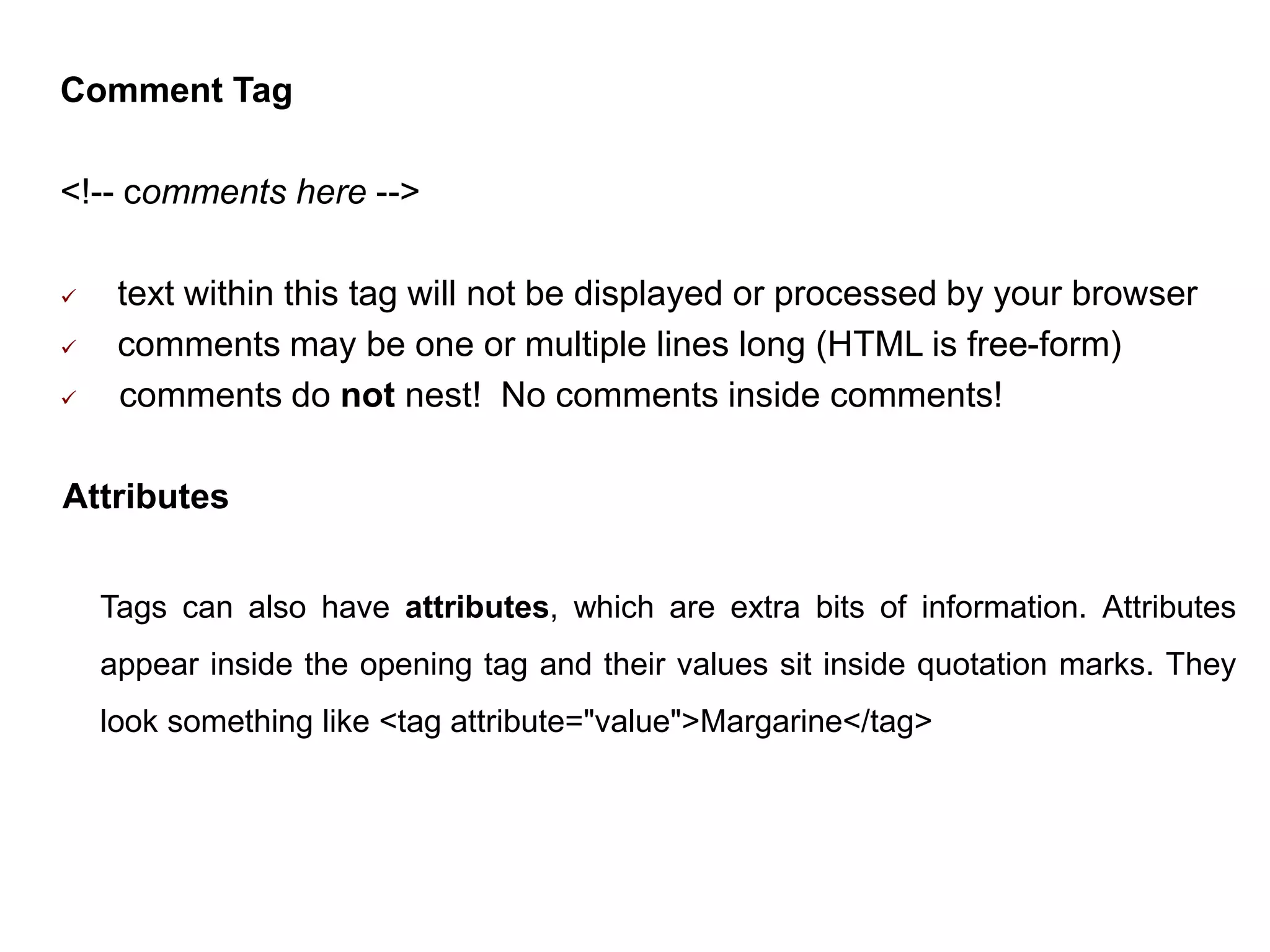 Comment Tag
<!-- comments here -->
 text within this tag will not be displayed or processed by your browser
 comments may be one or multiple lines long (HTML is free-form)
 comments do not nest! No comments inside comments!
Attributes
Tags can also have attributes, which are extra bits of information. Attributes
appear inside the opening tag and their values sit inside quotation marks. They
look something like <tag attribute="value">Margarine</tag>
 