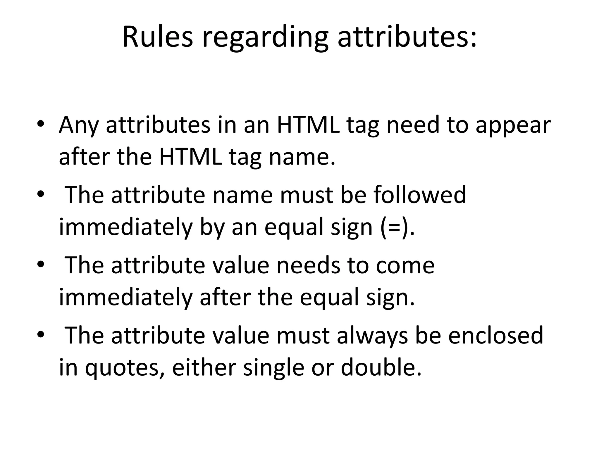 Rules regarding attributes:
• Any attributes in an HTML tag need to appear
after the HTML tag name.
• The attribute name must be followed
immediately by an equal sign (=).
• The attribute value needs to come
immediately after the equal sign.
• The attribute value must always be enclosed
in quotes, either single or double.
 