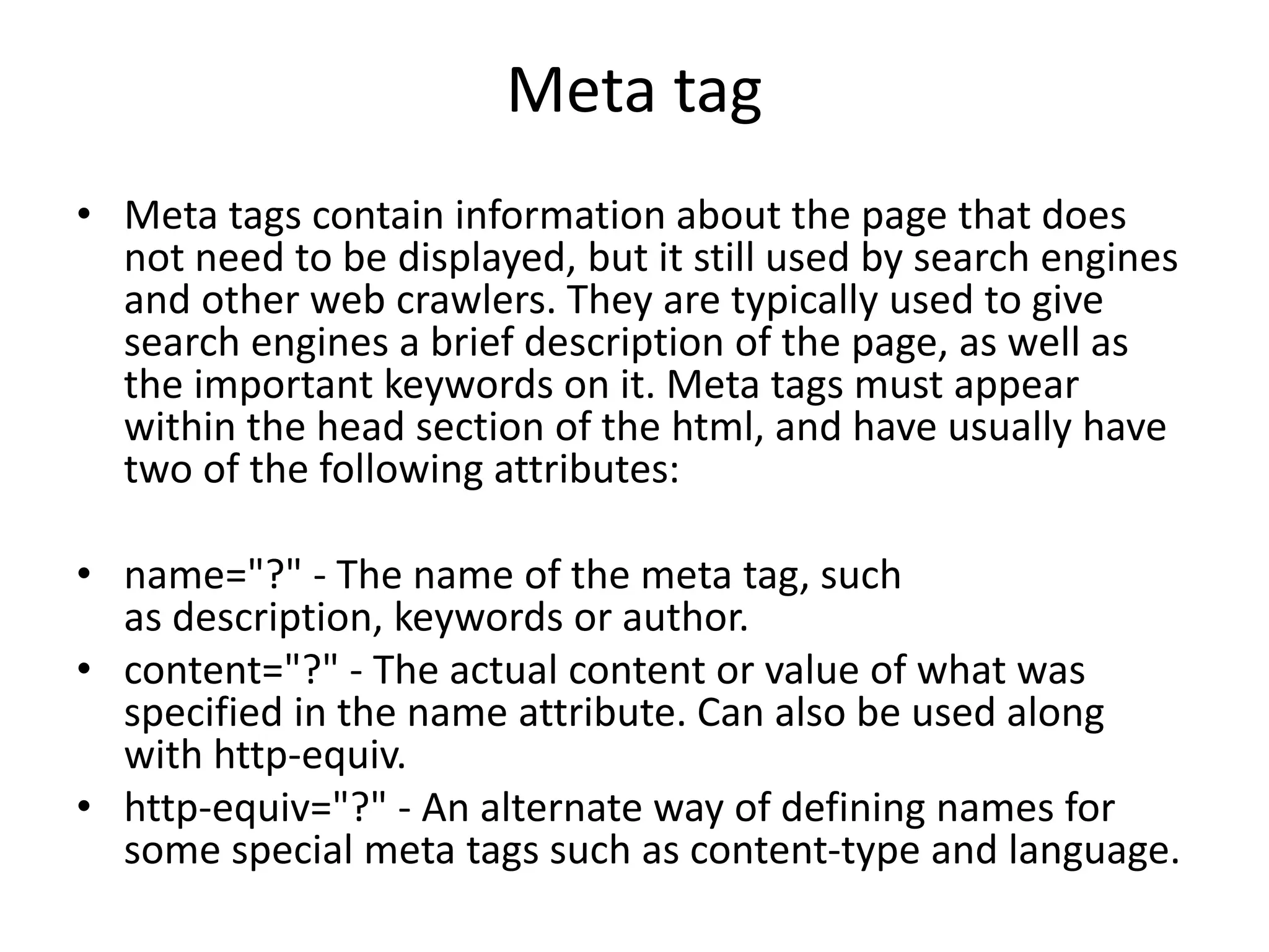 Meta tag
• Meta tags contain information about the page that does
not need to be displayed, but it still used by search engines
and other web crawlers. They are typically used to give
search engines a brief description of the page, as well as
the important keywords on it. Meta tags must appear
within the head section of the html, and have usually have
two of the following attributes:
• name="?" - The name of the meta tag, such
as description, keywords or author.
• content="?" - The actual content or value of what was
specified in the name attribute. Can also be used along
with http-equiv.
• http-equiv="?" - An alternate way of defining names for
some special meta tags such as content-type and language.
 