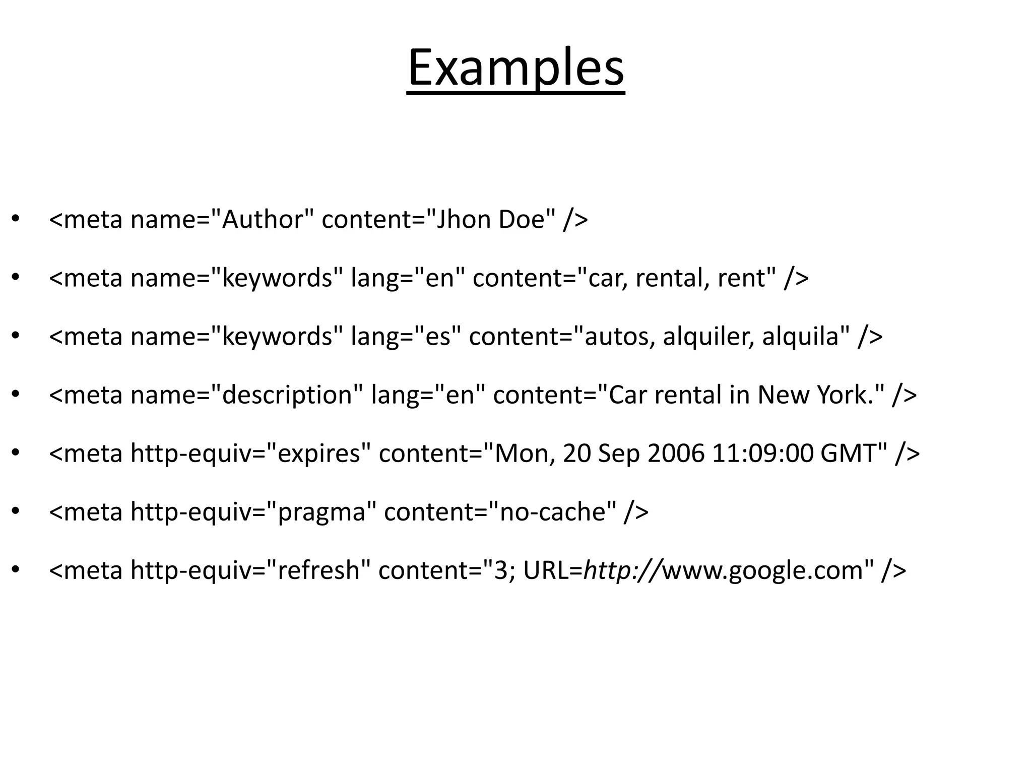 Examples
• <meta name="Author" content="Jhon Doe" />
• <meta name="keywords" lang="en" content="car, rental, rent" />
• <meta name="keywords" lang="es" content="autos, alquiler, alquila" />
• <meta name="description" lang="en" content="Car rental in New York." />
• <meta http-equiv="expires" content="Mon, 20 Sep 2006 11:09:00 GMT" />
• <meta http-equiv="pragma" content="no-cache" />
• <meta http-equiv="refresh" content="3; URL=http://www.google.com" />
 