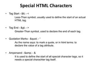 Special HTML Characters
• Tag Start - < - <
Less-Than symbol, usually used to define the start of an actual
HTML tag.
• Tag End - > - >
Greater-Than symbol, used to declare the end of each tag.
• Quotation Marks - " - “
As the name says: to mark a quote, or in html terms: to
declare the value of a tag attribute.
• Ampersand - &amp; - &
It is used to define the start of all special character tags, so it
needs a special charachter tag itself.
 