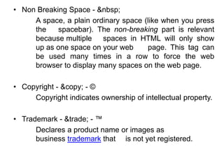 • Non Breaking Space - &nbsp;
A space, a plain ordinary space (like when you press
the spacebar). The non-breaking part is relevant
because multiple spaces in HTML will only show
up as one space on your web page. This tag can
be used many times in a row to force the web
browser to display many spaces on the web page.
• Copyright - &copy; - ©
Copyright indicates ownership of intellectual property.
• Trademark - &trade; - ™
Declares a product name or images as
business trademark that is not yet registered.
 