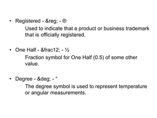 • Registered - &reg; - ®
Used to indicate that a product or business trademark
that is officially registered.
• One Half - &frac12; - ½
Fraction symbol for One Half (0.5) of some other
value.
• Degree - &deg; - °
The degree symbol is used to represent temperature
or angular measurements.
 