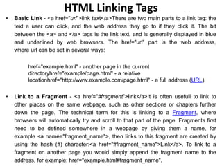 HTML Linking Tags
• Basic Link - <a href="url">link text</a>There are two main parts to a link tag: the
text a user can click, and the web address they go to if they click it. The bit
between the <a> and </a> tags is the link text, and is generally displayed in blue
and underlined by web browsers. The href="url" part is the web address,
where url can be set in several ways:
href="example.html" - another page in the current
directoryhref="example/page.html" - a relative
locationhref="http://www.example.com/page.html" - a full address (URL).
• Link to a Fragment - <a href="#fragment">link</a>It is often usefull to link to
other places on the same webpage, such as other sections or chapters further
down the page. The technical term for this is linking to a Fragment, where
browsers will automatically try and scroll to that part of the page. Fragments first
need to be defined somewhere in a webpage by giving them a name, for
example <a name="fragment_name">, then links to this fragment are created by
using the hash (#) character:<a href="#fragment_name">Link</a>. To link to a
fragment on another page you would simply append the fragment name to the
address, for example: href="example.html#fragment_name".
 