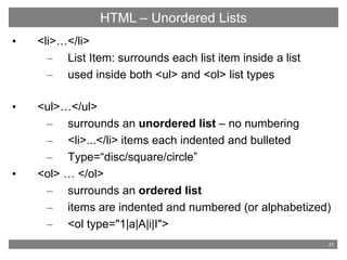 21
HTML - Basic Tags
• <li>…</li>
– List Item: surrounds each list item inside a list
– used inside both <ul> and <ol> list types
• <ul>…</ul>
– surrounds an unordered list – no numbering
– <li>...</li> items each indented and bulleted
– Type=“disc/square/circle”
• <ol> … </ol>
– surrounds an ordered list
– items are indented and numbered (or alphabetized)
– <ol type="1|a|A|i|I">
HTML – Unordered Lists
 