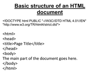 Basic structure of an HTML
document
<!DOCTYPE html PUBLIC "-//W3C//DTD HTML 4.01//EN"
"http://www.w3.org/TR/html4/strict.dtd">
<html>
<head>
<title>Page Title</title>
</head>
<body>
The main part of the document goes here.
</body>
</html>
 