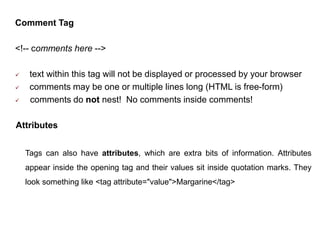 Comment Tag
<!-- comments here -->
 text within this tag will not be displayed or processed by your browser
 comments may be one or multiple lines long (HTML is free-form)
 comments do not nest! No comments inside comments!
Attributes
Tags can also have attributes, which are extra bits of information. Attributes
appear inside the opening tag and their values sit inside quotation marks. They
look something like <tag attribute="value">Margarine</tag>
 