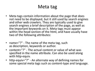 Meta tag
• Meta tags contain information about the page that does
not need to be displayed, but it still used by search engines
and other web crawlers. They are typically used to give
search engines a brief description of the page, as well as
the important keywords on it. Meta tags must appear
within the head section of the html, and have usually have
two of the following attributes:
• name="?" - The name of the meta tag, such
as description, keywords or author.
• content="?" - The actual content or value of what was
specified in the name attribute. Can also be used along
with http-equiv.
• http-equiv="?" - An alternate way of defining names for
some special meta tags such as content-type and language.
 