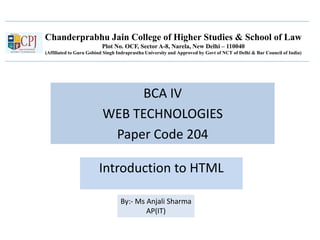 Chanderprabhu Jain College of Higher Studies & School of Law
Plot No. OCF, Sector A-8, Narela, New Delhi – 110040
(Affiliated to Guru Gobind Singh Indraprastha University and Approved by Govt of NCT of Delhi & Bar Council of India)
BCA IV
WEB TECHNOLOGIES
Paper Code 204
Introduction to HTML
By:- Ms Anjali Sharma
AP(IT)
 