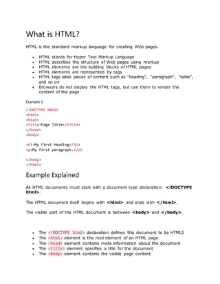 What is HTML?
HTML is the standard markup language for creating Web pages.
 HTML stands for Hyper Text Markup Language
 HTML describes the structure of Web pages using markup
 HTML elements are the building blocks of HTML pages
 HTML elements are represented by tags
 HTML tags label pieces of content such as "heading", "paragraph", "table",
and so on
 Browsers do not display the HTML tags, but use them to render the
content of the page
Example 1:
<!DOCTYPE html>
<html>
<head>
<title>Page Title</title>
</head>
<body>
<h1>My First Heading</h1>
<p>My first paragraph.</p>
</body>
</html>
Example Explained
All HTML documents must start with a document type declaration: <!DOCTYPE
html>.
The HTML document itself begins with <html> and ends with </html>.
The visible part of the HTML document is between <body> and </body>.
 The <!DOCTYPE html> declaration defines this document to be HTML5
 The <html> element is the root element of an HTML page
 The <head> element contains meta information about the document
 The <title> element specifies a title for the document
 The <body> element contains the visible page content
 