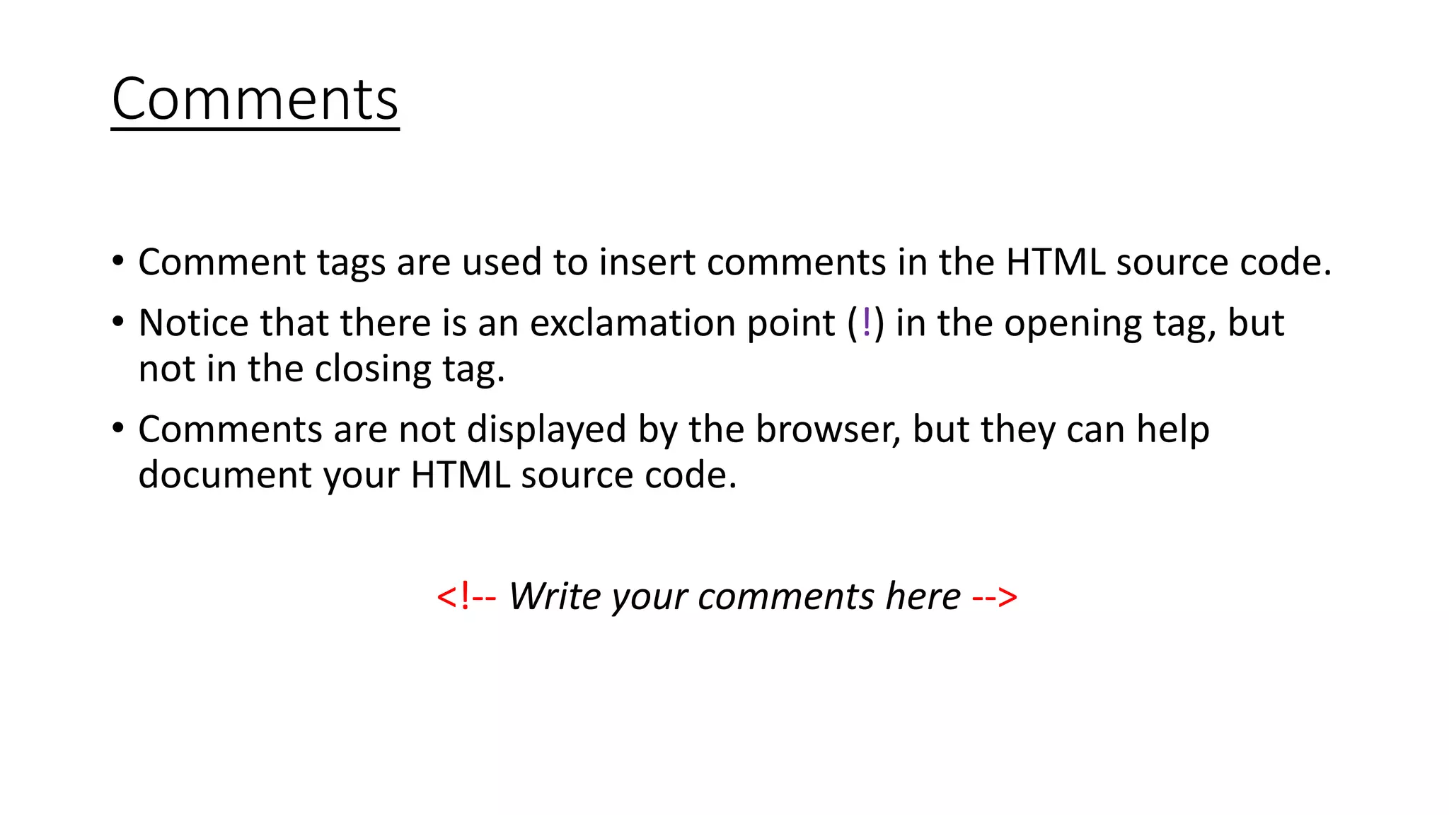 Comments
• Comment tags are used to insert comments in the HTML source code.
• Notice that there is an exclamation point (!) in the opening tag, but
not in the closing tag.
• Comments are not displayed by the browser, but they can help
document your HTML source code.
<!-- Write your comments here -->
 