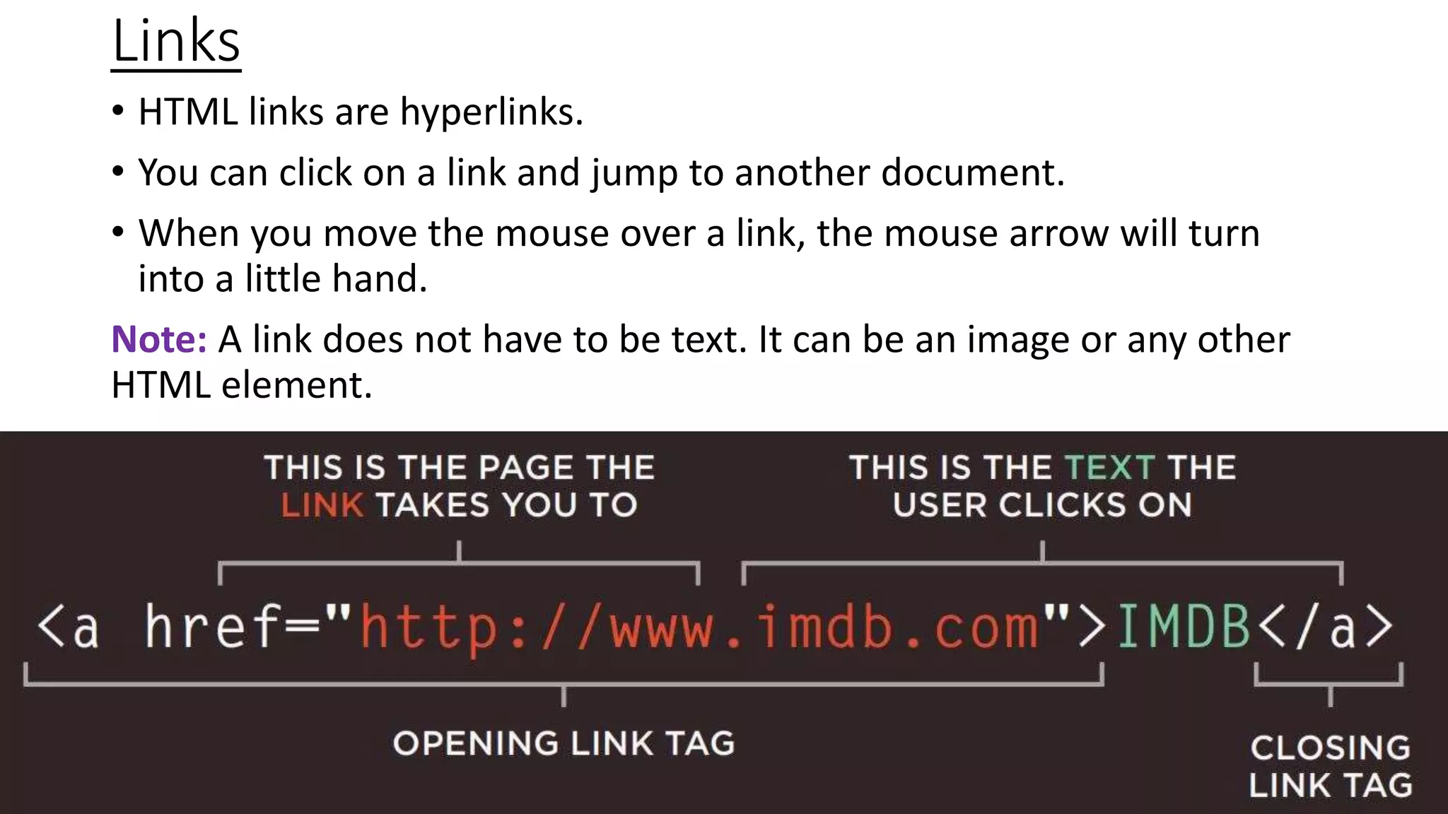 Links
• HTML links are hyperlinks.
• You can click on a link and jump to another document.
• When you move the mouse over a link, the mouse arrow will turn
into a little hand.
Note: A link does not have to be text. It can be an image or any other
HTML element.
 