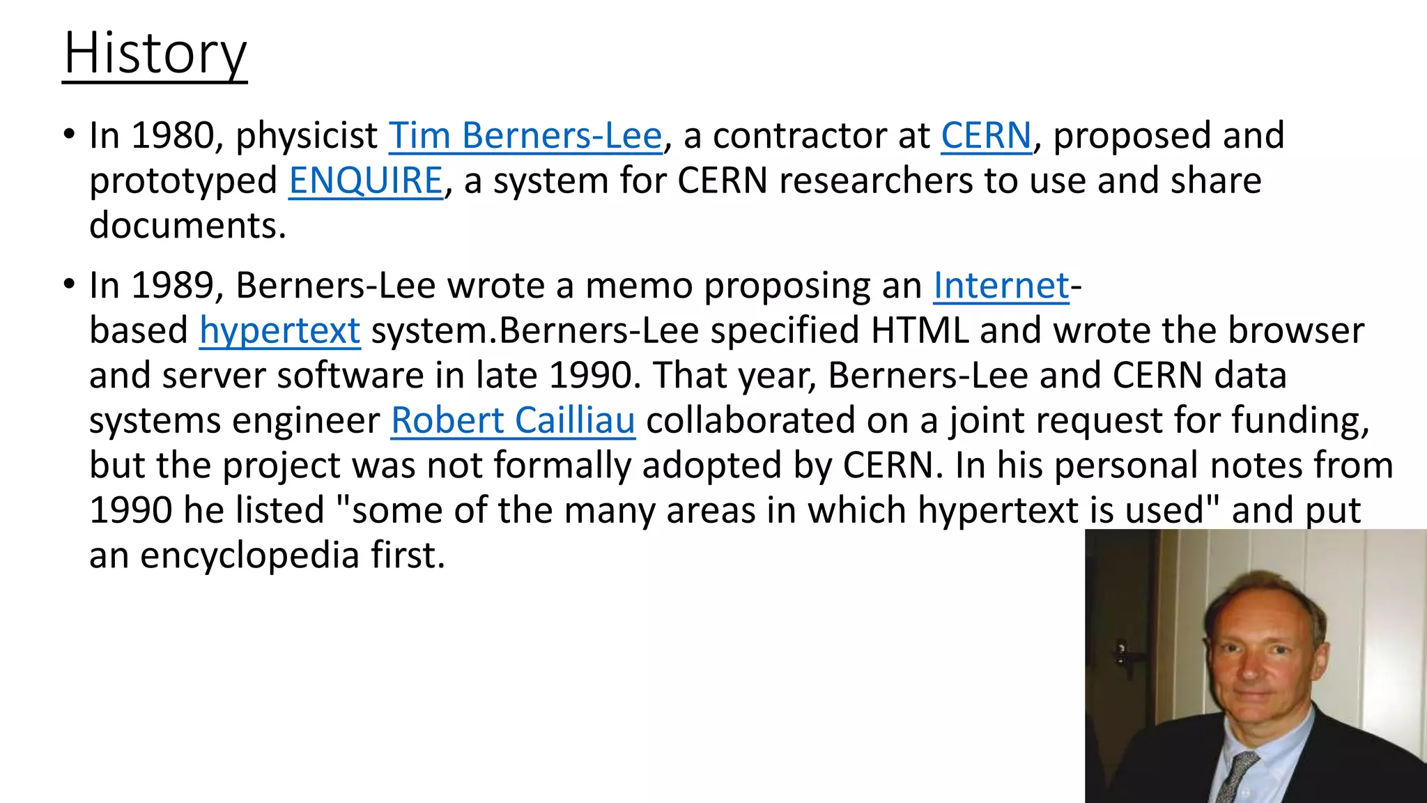 History
• In 1980, physicist Tim Berners-Lee, a contractor at CERN, proposed and
prototyped ENQUIRE, a system for CERN researchers to use and share
documents.
• In 1989, Berners-Lee wrote a memo proposing an Internet-
based hypertext system.Berners-Lee specified HTML and wrote the browser
and server software in late 1990. That year, Berners-Lee and CERN data
systems engineer Robert Cailliau collaborated on a joint request for funding,
but the project was not formally adopted by CERN. In his personal notes from
1990 he listed "some of the many areas in which hypertext is used" and put
an encyclopedia first.
 