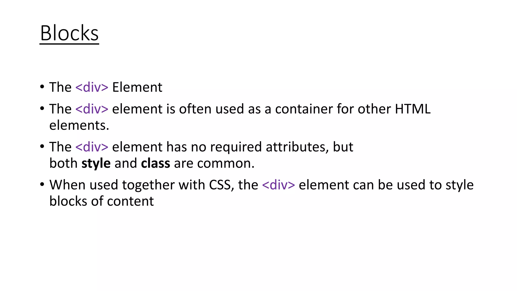 Blocks
• The <div> Element
• The <div> element is often used as a container for other HTML
elements.
• The <div> element has no required attributes, but
both style and class are common.
• When used together with CSS, the <div> element can be used to style
blocks of content
 