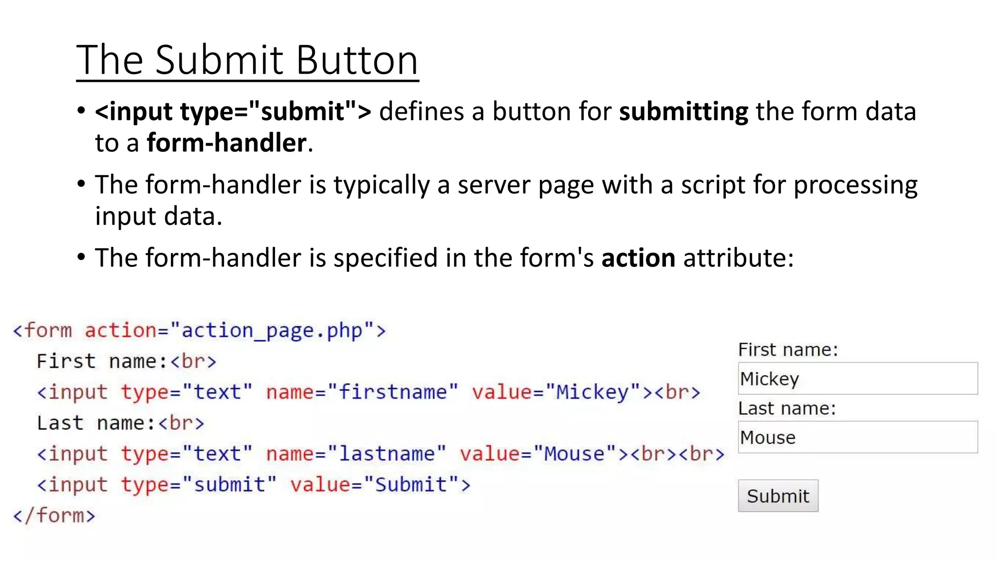 The Submit Button
• <input type="submit"> defines a button for submitting the form data
to a form-handler.
• The form-handler is typically a server page with a script for processing
input data.
• The form-handler is specified in the form's action attribute:
 