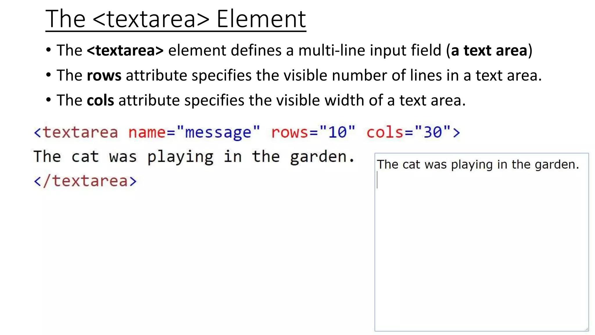 The <textarea> Element
• The <textarea> element defines a multi-line input field (a text area)
• The rows attribute specifies the visible number of lines in a text area.
• The cols attribute specifies the visible width of a text area.
 