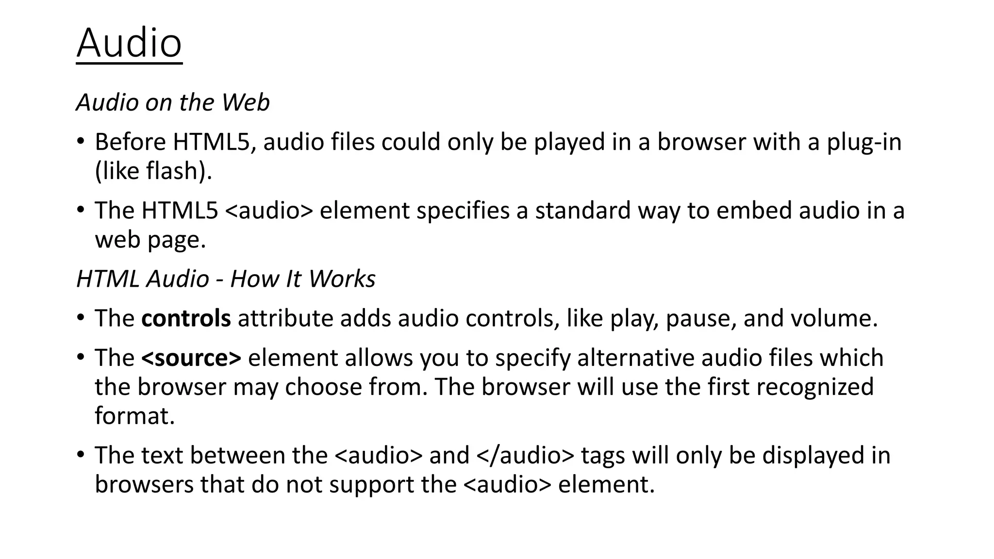 Audio
Audio on the Web
• Before HTML5, audio files could only be played in a browser with a plug-in
(like flash).
• The HTML5 <audio> element specifies a standard way to embed audio in a
web page.
HTML Audio - How It Works
• The controls attribute adds audio controls, like play, pause, and volume.
• The <source> element allows you to specify alternative audio files which
the browser may choose from. The browser will use the first recognized
format.
• The text between the <audio> and </audio> tags will only be displayed in
browsers that do not support the <audio> element.
 