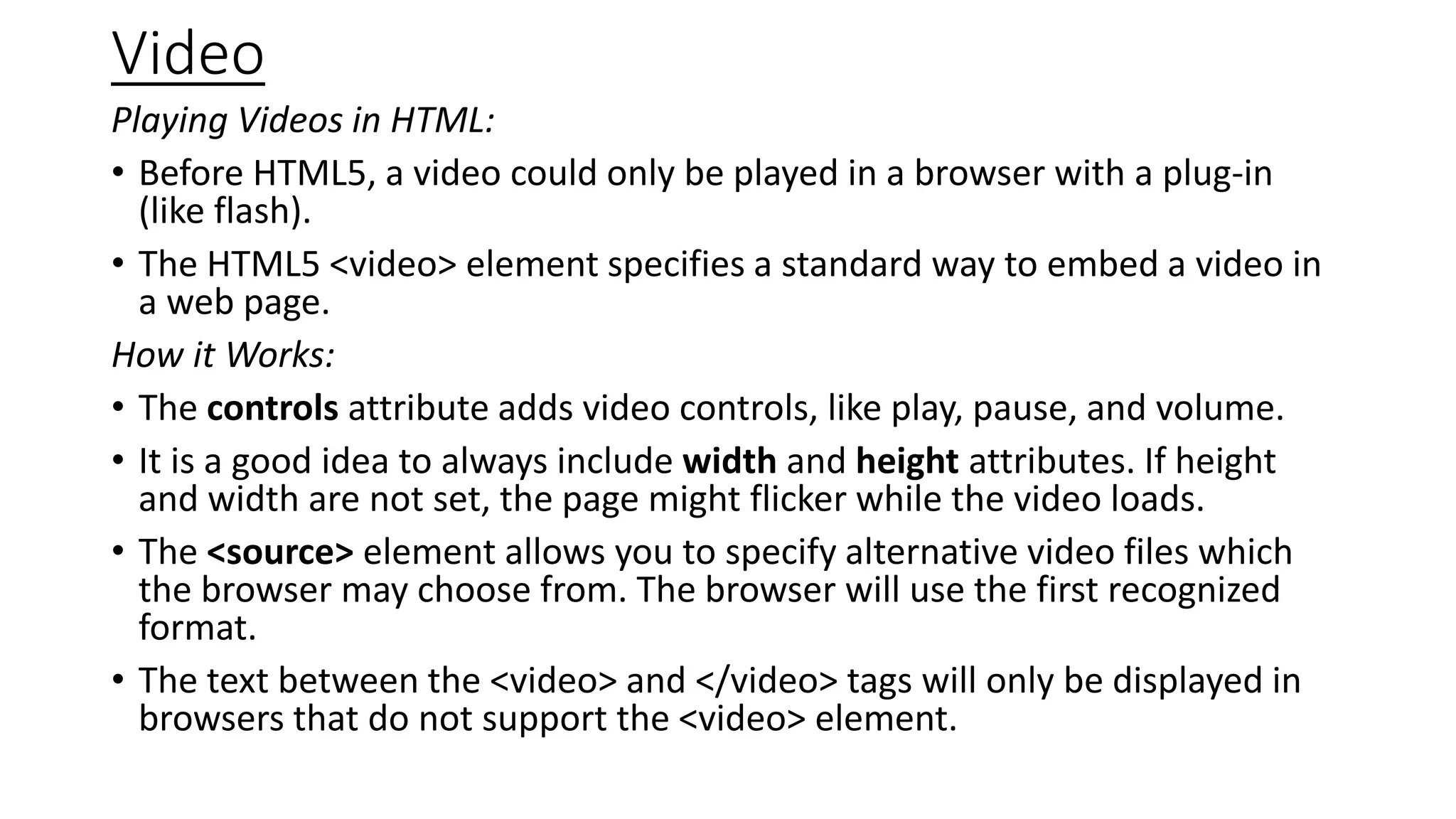 Video
Playing Videos in HTML:
• Before HTML5, a video could only be played in a browser with a plug-in
(like flash).
• The HTML5 <video> element specifies a standard way to embed a video in
a web page.
How it Works:
• The controls attribute adds video controls, like play, pause, and volume.
• It is a good idea to always include width and height attributes. If height
and width are not set, the page might flicker while the video loads.
• The <source> element allows you to specify alternative video files which
the browser may choose from. The browser will use the first recognized
format.
• The text between the <video> and </video> tags will only be displayed in
browsers that do not support the <video> element.
 